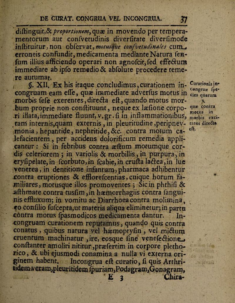 diftinguit,& proportiomm,qu® ia movendo per tempera¬ mentorum aut confvetuainis diverfitate diverfimode < r inftituirurnon oblcrvat, motusque confvetudinales cum_# , erroneis confundit, medicamenta mediante Natura fen- fum illius afficiendo operari non agnofcit, fed effeSum immediate abipfo remedio & abfolute procedere teme¬ re autumat. - , $. XII. Ex his itaque concludimus, curationem in- Curationis in- congruam eam efle, qua; immediate adverfus motus in cfe8quarura morbis fefe exerentes,dire&a eft,quando motus mor- *. bum proprie non conftituunt, neque ex laffione corpo- ‘iu* con.tra ri illata,immediate fluunt,v.gr.fi in inflammationibus, morbis exci¬ ta rri internis,quam externis, in pleuritudine ,peripnev- ratos direfta monia, hepatitide, nephritide,&c. contra motum ca- lefacientem , per accidens dolorificum remedia appli¬ cantur : Si in febribus contra zftum motumque cor¬ dis celeriorem ; in variolis & morbillis, in purpura, in eryfipelate, in fcorbuto,in fcabie, in crufta lariea, in lue venerea, in dentitione infantum, pharmaca adhibentur contra eruptiones & efflorefeentias, cuique horum fa¬ miliares, motusque illos promoventes ; Sic in phthifi & afthroate contra tusfim ,in hasmorrhagiis contra fangui- nis effluxum; in vomitu ac Diarrhoea contra molimina, eo confilio fufcepta,ut materia aliqua eliminet ur; in parta contra motus fpasmodjcos medicamenta dantur. In- congruam curationem reputamus, quando quis contra conatus , quibus natura vel haemopryfin, vel mirium cruentum machinatur , ire, eosque fine veneferiione., conftanter amoliri nititur ,pr^fertim in corpore pletho- rico, & ubi ejusmodi conamina a nulla vi externa ori¬ ginem habent. Incongrua eft curatio, fi quis Arthri- tidenvlveram,pleuritidemlpuriam,Podagram,Gonagram, - ' E 3 Chira-