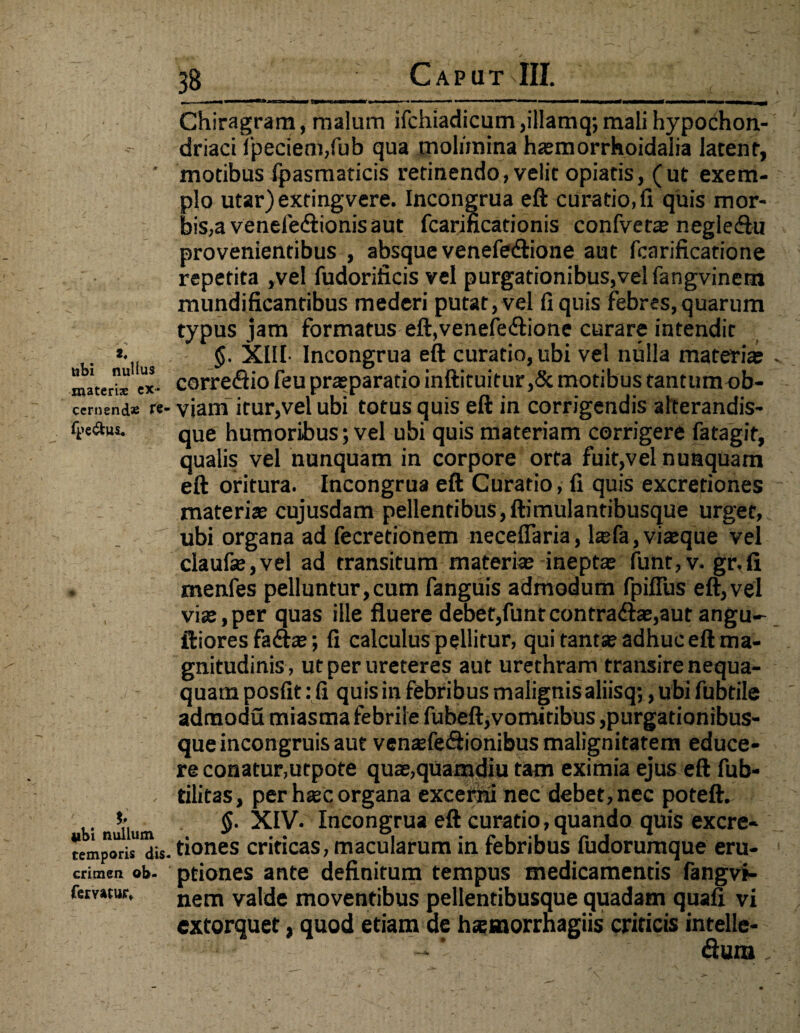 » -> 2. ubi nullus materiae ex* cernend* fe- fpe&us* iibi nullum temporis dis¬ crimen ob- femtur» 3S Caput III. Chiragram, malum ifchiadicum ,illamq; mali hypochon¬ driaci fpeci’em,fub qua molimina ha?morrhoidalia latent, motibus fpasmaticis retinendo, velit opiatis, (ut exem¬ plo utar)extingvere. Incongrua eft curatio.fi quis mor¬ bis, a venefe&ionis aut fcarincationis confveta? negle&u provenientibus , absque venefetftione aut fcarificatione repetita ,vel fudorificis vel purgationibus,vel fangvinem mundificantibus mederi putat,vel fi quis febres, quarum typus jam formatus eft,venefe<ftione curare intendit §. XIII- Incongrua eft curatio, ubi vel nulla materiae corre<ftio feu praeparatio inftituitur ,& motibus tantumob- viam itur,vel ubi totus quis eft in corrigendis afterandis- que humoribus; vel ubi quis materiam corrigere fatagit, qualis vel nunquam in corpore orta fuit,vel nunquam eft oritura. Incongrua eft Curatio, fi quis excretiones materia? cujusdam pellentibus,ftimulantibusque urget, ubi organa ad fecretionem neceffaria, l$fa, viteque vel claufe,vel ad transitum materia? inepta? funt,v. gr,fi menfes pelluntur,cum fanguis admodum fpiffus eft,vel via?,per quas ille fluere debet,funtcontradlae,aut angu- iliores fa£ta?; fi calculus pellitur, qui tantse adhuc eft ma¬ gnitudinis, ut per ureteres aut urethram transire nequa¬ quam posfit: fi quis in febribus malignis aliisq;, ubi fubtile admodu miasma febrile fubeft, vomitibus,purgationibus¬ que incongruis aut ventefe&ionibus malignitatem educe¬ re conatur,utpote qua?,quamdiu tam eximia ejus eft fub- tilitas, per h«c organa excerni nec debet, nec poteft. §. XIV. Incongrua eft curatio, quando quis excre¬ tiones criticas, macularum in febribus fudorumque eru¬ ptiones ante definitum tempus medicamentis fangvf- nem valde moventibus pellentibusque quadam quafi vi extorquet, quod etiam de hsetnorrnagiis criticis intelle- «ftum,