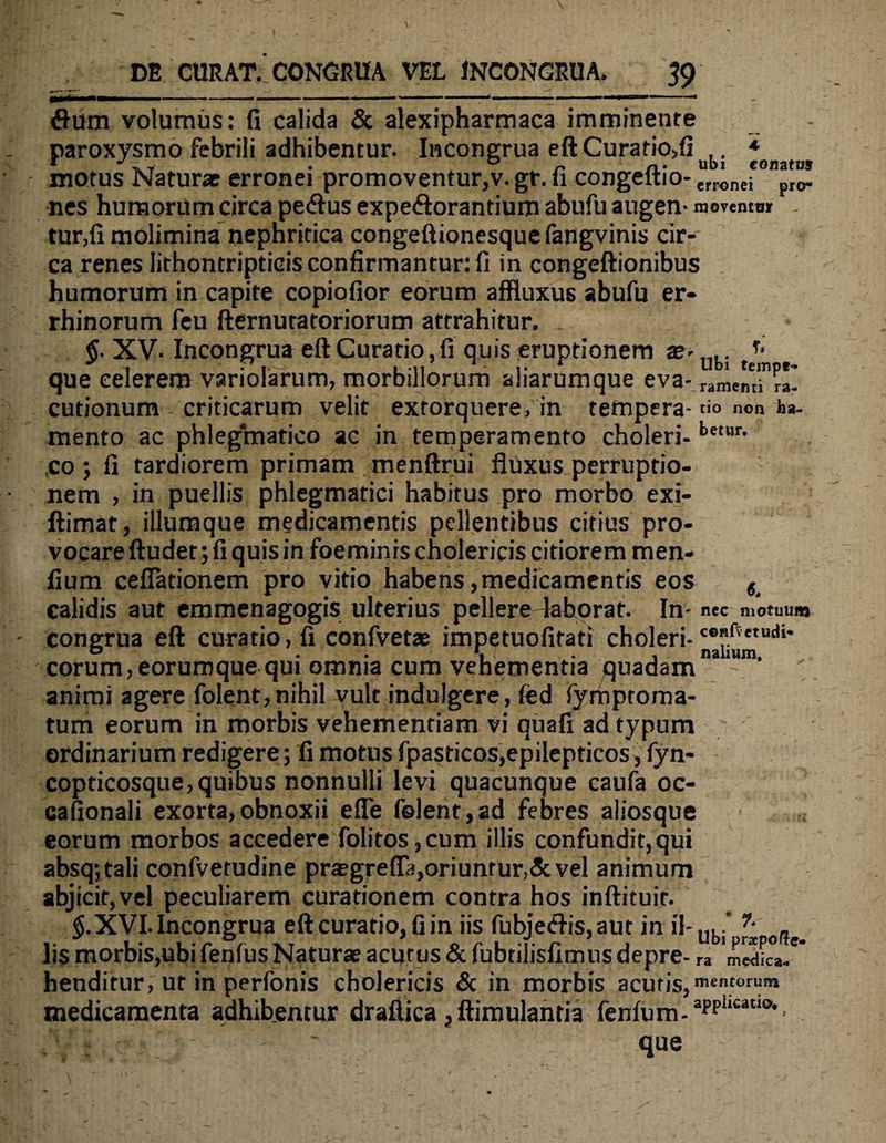 Ubi tempr- ramemi ra- flum volumus: fi calida & alexipharmaca imminente paroxysmo febrili adhibentur. Incongrua eft Curafio,fi ,. * motus Naturae erronei promoventur,v. gr. fi congeltio- crronei pr(r nes humorum circa peflus expe&orantium abufu augen- movento* _ tur,fi molimina nephritica congeftionesque fangvinis cir¬ ca renes lirhontripticis confirmantur: fi in congeftionibus humorum in capite copiofior eorum affluxus abufu er- rhinorum feu fternuratoriorum attrahitur. §. XV. Incongrua eft Curatio, fi quis eruptionem a?> que celerem variolarum, morbillorum aliarumque eva- cutionum criticarum velit extorquere, in tempera-tio non ha- mento ac phlegmatico ac in temperamento choleri- betur• co ; fi tardiorem primam menftrui fliixus perruptio- nem , in puellis phlegmatici habitus pro morbo exi- ftimat, iliumque medicamentis pellentibus citius pro¬ vocare ftudet; fi quis in foeminis cholericis citiorem men- fium cellationem pro vitio habens,medicamentis eos < calidis aut emmenagogis ulterius pellere 4ahorat. In- nec motuum congrua eft curatio, fi confvetse impetuofifati choleri-c0?.*VetU(U* eorum,eorumque qui omnia cum vehementia quadam animi agere folent, nihil vult indulgere, fed fymptoma- tum eorum in morbis vehementiam vi quafi ad typum ordinarium redigere; fi motus fpasticos,epilepticos, fyn- copticosque,quibus nonnulli levi quacunque caufa oc- cafionali exorta,obnoxii efle felent,ad febres aliosque eorum morbos accedere folitos,cum illis confundit,qui absq*,tali confvetudine praegrefl3,oriuntur,&vel animum abjicit,vel peculiarem curationem contra hos inftituir. $.XVI.Incongrua eftcuratio,fiin iis fubje<ftis,aut in il-ubi' * off _ lis morbis,ubi fenfus Natura? acurus & fubtilisfimns depre- ra henditur, ut in perfonis cholericis & in morbis acutis,mentorum medicamenta adhibentur draftica, ftimulantia fenfum-apphcaaQ>' « , j - “ que