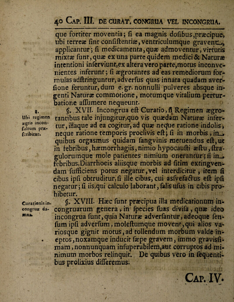 Ubi regimen aegris incon* fultum prx- fcribitur* Curationis in- congruae da- jnnsu 40 CaP. III. DE CURATi CONGRUA VEL 1NCONGRUA. - ■ mmmmm ' ™  1 ■' 1 ■■■■'■■ ~ !-—■■■■— >■!. ———— — — , ■■■■■■ vmP que fortiter moventia; 11 ea magnis dofibus,praecipue, ubi terreae fint confidentiae, ventriculumque gravent!,, applicantur; fi medicamenta,quae admoventur, virtutis mixtae funt, quae ex una parte quiderft medici & Naturae intentioni inferviunr,ex altera vero parte,motus inconve¬ nientes inferunt; fi aegrotantes ad eas remediorum for¬ ni ulas adftringuntur, adverfus quas innata quadam aver- fione feruntur, dum e. gr. nonnulli pulveres absque in¬ genti Natur* commotione, motumque vitalium pertur¬ batione affumere nequeunt. §. XVII. Incongrua eft Curatio,fi Regimen aegro- tantibus tale injungitur,quo vis quaedam Naturae infer¬ tur, iHaque ad ea cogitur, ad quae neque ratione indolis •, neque ratione temporis proclivis eft; fi in morbis , in_, quibus orgasmus quidam fangvinis metuendus eft,ue in febribus,haemorrhagiis,nimio hypocaufti teftu,ftra- gulorurnque mole patientes nimium onerantur; fi in_. febribus,Diarrhoeis aliisque morbis ad fitim extingven- dam fefticiens potus negatur,vel interdicitur, irem fi cibus ipfi obtruditur, fi ille cibus, cui asfvefaflus eft ipfi negatur; fi iis,qui calculo laborant, falisufus in cibis pro¬ hibetur. §. XVIII. Haec funt praecipua illa medicationum in- congruarum genera, in fpecies fuas divifa, quae ideo incongrua funt,quia Natur* adverfantur,adeoque fen- fum ipfi adverfum, moleftumque movent,qui alios va- riosque gignit motus,ad tollendum morbum valde in¬ eptos, noxamque inducit faepe gravem, immo gravisfi- mam,nonnunquam infuperabilem,aut corruptos ad mi¬ nimum morbos relinquit. De quibus vero in fequenti- bus prolixius differemus. Cap. IV. V ' ‘