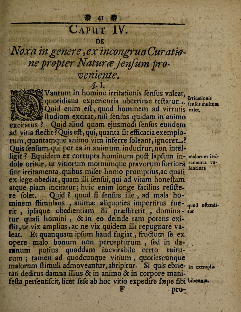 Caput XV. . • , * *' . '/‘ i ' . ? - * ' *' de ' , ? , ; Noxa ingenere ,ex incongrua Curati-o- ne propter Natur cejenfum pro¬ veniente* §• i.' ■: :• Vantum in homine irritationis fenfus valeat, quotidiana experientia uberrime teftarurL,. Quid enim eft,quod hominem ad virtutis valet, ftudium excitat , nifi fenfus quidam in animo excitatus ? Quid aliud quam ejusmodi fenfos eundem ad vitia fle&it ? Quis eft, qui, quanta fit efficacia exemplo¬ rum, quantamque animo vim inferre foleant, ignoret^,? Quis fenfum, qui per ea in animum inducitur,non intel- ligit ? Equidem ex corrupta hominum poft lapfum in- malorum Irri- dole oritur, ut vitiorum motuumque pravorum fortiora v*‘ fint irritamenta, quibus mifer homo promptius,ac quafi lemioi:* ex lege obediat,quam illi fenfui,qui ad vitam honeftam atque piam incitatur; huic enim longe facilius refifte- re folet. Quid ? quod fi fenfus ille , ad mala ho¬ minem ftimulans , anima; aliquoties impertitus lue- quod oftendi- rit , ipfaque obedientiam illi praffiiterit;, domina - tur tur quafi homini , & in eo deinde tam potens exi- ftit,ut vix amplius.,ac ne vix quidem illi repugnare va¬ leat. Et quanquarn ipfum haud fugiat, frudlum fe ex opere malo bonum non percepturum , fed in da¬ mnum potius quoddam inevitabile certo ruitu¬ rum ; tamen ad quodcunque vitium , quotiescunque malorum ftimuli admoveantur, abripitur. Si quis ebrie- in exemplis tati deditus damna illius & in animo & in corpore mani- fefta perfeatifcit, licet fefe ab hoc vitio expedire faspe fibi bibo«u*. F pro-