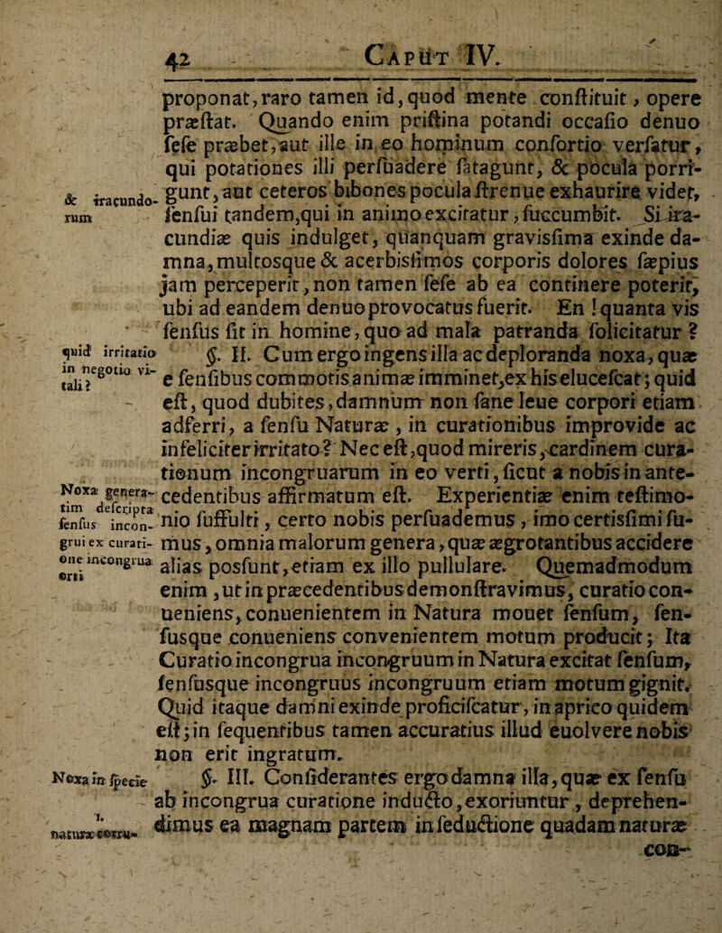 Caput IV. proponat,raro tamen id,quod mente conftituit, opere praedat. Quando enim priftina potandi occafio denuo fefe praebet, aut ille in eo hominum confortio verfatur» qui potationes illi perftiadere fatagunr, & pocula porri- & iracundo- gunt> aQt ceteros bibones pocula ftrenue exhaurire videt, rnm fenfui tandem,qui in animo excitatur, fuccumbit. SiJra- cundiae quis indulget, qiianquam gravisfima exinde da¬ mna, mulrosque& acerbislimos corporis dolores faepius jam perceperit, non tamen fefe ab ea continere poterit, ubi ad eandem denuoprovocatus fuerit. En ! quanta vis fenfus fit in homine, quo ad mala patranda folicitatur ? i’'1 irritatio $.11. Cum ergo ingens illa ac deploranda noxa , quas taiiT8°U° ” e fenfibus commotisanimae imminet,ex hiselucefcat; quid - eft, quod dubites, damnum non (aneleue corpori etiam adferri, a fenfu Naturae , in curationibus improvide ac infeliciter irritato? Nec eft ,quod mireris cardinem cura¬ tionum incongruarum in eo verti , ficut a nobis in ante- cedentibus affirmatum eft. Experientiae enim teftimo- fcnfus incon! nio fuffulti, certo nobis perfuademus, imo certisfimi fu- grui ex curari- mus, omnia malorum genera,quae aegrotantibus accidere' ot^e mvongiua a]jas p0Sfunt>etiam ex illo pullulare. Quemadmodum enim, ut in praecedentibus demonftravimus, curatio con- ueniens, conuenientem in Natura mouer fenfum, fen- fusque conueniens convenientem motum producit; Ita Curatio incongrua incongruum in Natura excitat fenfum, fenfusque incongruus incongruum etiam motum gignit. Quid itaque damni exinde proficifcatur, in aprico quidem eft;in fequenribus tamen, accuratius illud euolverenobis non erit ingratum. Nex*in jjjecw §■ III. Confiderantes ergo damna illa, quae ex fenfu ab incongrua curatione inducto,exoriuntur , deprehen- „ dimus ea magnam partem infedu&ione quadam nat urse v COB~\ 1. %