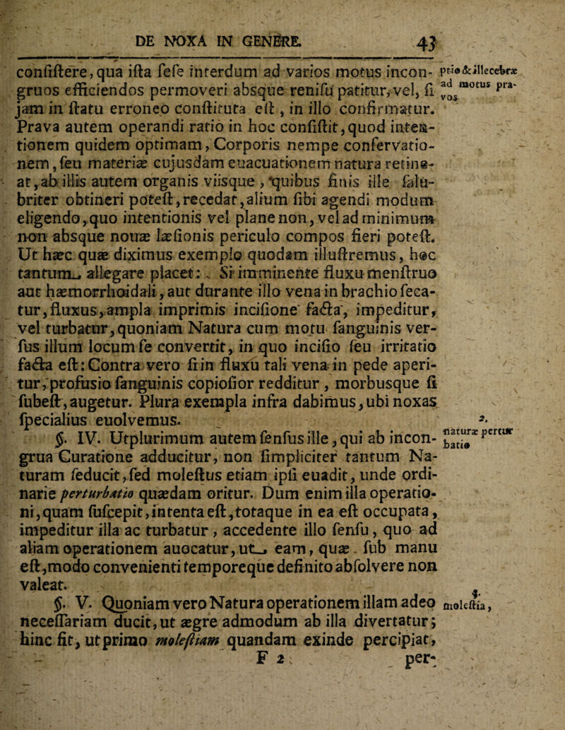 . . DE NOXA IN GENfiRE. 4$ ' ^ . «. confiftere, qua ifta fefe interdum ad varios motus incon- pua&JHeceWae gruos efficiendos permoveri absque renifu patitur, vel, fi *oSmot:us pra jam in ftatu erroneo conftituta eft, in illo confirmatur. Prava autem operandi ratio in hoc confidit,quod intea- ;v tionem quidem optimam, Corporis nempe confervatio- nem,feu materias cujusdam euacuationem natura retine¬ at, ab illis autem organis viisque , ‘quibus finis ille ialu- briter obtineri poteft,recedat,alium fibi agendi modum eligendo, quo intentionis vel plane non, vel ad minimum non absque nou® lasfionis periculo compos fieri poteft. Ut haec quae diximus exemplo quodam iiluftremus, hoc tantunu. allegare placet;. Sr imminente fluxumenftruo aut haemorrhoidali, aut durante illo vena in brachio feca- tur,fluxus,ampla imprimis incifione fa<fta', impeditur, vel turbatur, quoniam Natura cum motu fangumis ver- fus illum locum fe convertit, in quo incifio feu irritatio fa&a eft: Contra vero fiin fluxu tali vena in pede aperi- tur, profusio fanguinis copiofior redditur , morbusque fi fubeflr,augetur. Plura exempla infra dabimus, ubi noxas fpecialius euolvemus. !- $. IV. Utplurimum autem fenfus ille, qui ab incon- ””£**“”* grua Curatione adducitur, non fimpliciter tantum Na¬ turam feducit,fed moleftus etiam ipli euadit, unde ordi¬ narie perturbatio quasdam oritur. Dum enim illa operatio¬ ni , quam fufcepit, intenta eft,totaque in ea eft occupata, impeditur illa ac turbatur , accedente illo fenfu, quo ad aliam operationem auocatur,ut_, eam, quas.fub manu eft,modo convenienti temporeque definito abfolvere non valeat. . ' §. V. Quoniam vero Natura operationem illam adeo moieftia, necefiariam ducit,ut asgre admodum ab illa divertatur; hinc fit, ut primo molefiiam quandam exinde percipiat, - :> - F i; . per- X