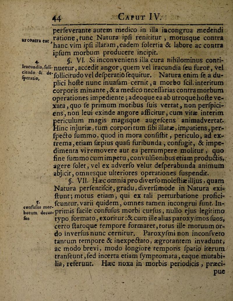 44 Caput IV.-: - ' V- - \ r --—-i ■■“■■■■ — — — ■ ■■■> --- --- ■ * perfeverante autem medico in illa iacongrua medendi «contraeat ratione,tunc Natura ipfi renititur , motusque contra * hanc, vim ipfi illatam,eadem folerria & labore ac contra ■ ipfum morbum producere incipit. ' 4. §• VI. Si inconveniens illa cura nihilominus conti- ifacusdiaToii-nuetur,accedit angor ,quem vel iracundia feu furor, vel %era!°io& de‘follicitudo vel defperatiO fequitur. Natura enim fe a du¬ plici hofte nunc inuafam- cernit, a morbo fcil. interitum corporis minante, & a medico neceflarias contra morbum operationes im pediente; adeoque ea ab utroque hofte ve¬ xata , quo fe primum motibus fuis vertat, non perfpici- ens,non leui exinde angore afficitur,cum vitae interim periculum magis magisque augefcens animadvertat. Hinc injuriae, tum corpori tum fibi illatae, impatiens, per- fpe&o fummo, quod in mora confiftit, periculo, ad ex» v trema,etiam faepius quafi furibunda , confugit, & impe¬ dimenta vi removere aut ea perrumpere molitur , quo fine fummo cum impetu, convulfionibus etiam produdtis, agere folet, vel ex adverfo velut defperabunda animum ' abjicit, omnesque ulteriores operationes fuspendit. r $. VII- Haec omnia pro diverfo molefti* illius, quam Natura perfentifcit,gradu,diverfimode in Natura exi- ftunt; motus etiam, qui extali perturbatione profici- - , fcuntur,varii quidem, omnes tamen incongrui funt. In- fconim decui-primis lacile contufus morbi curfus, nullo ejus leginmo fe» typo formato, exoritur :& cura ille alias paroxyirnos fuos, certo ftatoque tempore formaret, totus ille motuum or- - do inverfusnunc cernitur.^ Paroxyfmi non inconfveto ' . tantum tempore & inexpe<ftafo, segrotanrem invadunt, ac modo brevi, modo longiore temporis fpatio iterum tranfeunt,fed incerta etiam fymptomata,eaque mutabi¬ lia , referunt. Hase noxa in morbis periodicis, pneci- V' ’ pue ’ ■■ i T v
