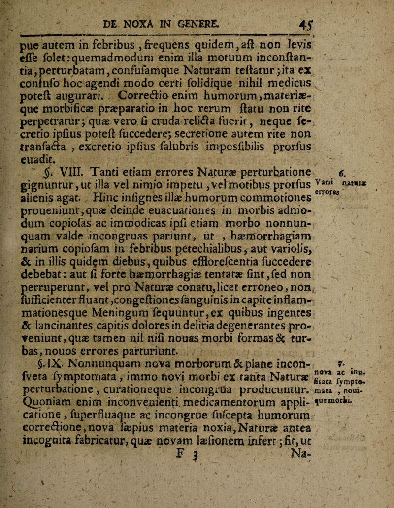 lM '■ ■ ■■■ i. ... > ■ , - u i j f . ' pue autem in febribus ,frequens quidem,aft non levis efle folet:quemadmodum enim illa motuum inconftan- - - tia,perturbatam,confufamque Naturam teftaturjita ex confufo hoc agendi modo certi folidique nihil medicus poteft augurari. Corre&io enim humorum,materiae¬ que morbificae praeparatio in hoc rerum ftatu non rite perpetratur; quae vero fi cruda reli&a fuerir, neque fe-, cretio ipfius poteft fuccedere; secretione autem rite non tranfa&a , excretio ipfius falubris impcsfibilis prorfus euadit. ,.: ■ _ ' $. VIII. Tanti etiam errores Naturae perturbatione g. gignuntur,ut illa vel nimio impetu ,velmotibus prorfus Var,i nat*r* alienis agat. Hinc infignes illas humorum commotiones proueniunt,quas dein,de euacuationes in morbis admo¬ dum copiolas ac immodicas ipfi etiam morbo nonnun-; quam valde incongruas pariunt, ut , haemorrhagiam narium copiofam in febribus petechialibus, aut variolis, & in illis quidam diebus, quibus efflorelcentia fuccedere debebat: aut fi forte haemorrhagice tentatae fint,fed non perruperunt, vel pro Naturae conatu,licet erroneo,non, i fufEcienter fluant ,congeftiones languinis incapite inflam¬ mationesque Meningum fequuntur,ex quibus ingentes & lancinantes capitis dolores in deliria degenerantes pro¬ veniunt, qua tamen nil nili nouas morbi formas & tur¬ bas, nouos errores parturiunt. ' §. IX Nonnunquam nova morborum & plane incon- fveta fymptomata , immo novi morbi ex tanta Naturas gt°™ fycmp“; perturbatione , curationeque incongrua producuntur. mata , noui- Quoniam enim inconvenienti medicamentorum appli- catione, fuperfluaque ac incongrue fufcepta humorum corre<ftione,nova fopius materia noxia, Naturas antea incognita fabricatur, quas novam lasfionem infert; fit, ut ■ - ■ c F ; • T - Na- y. ■ . : - i , ■ , ■ i \> ' , V' ‘-’ i S ; - ' x > t » \ T - i