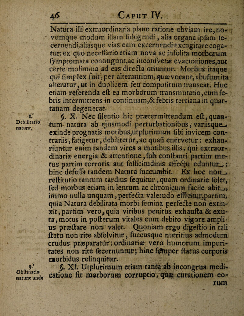 Debilitatio natura?» Obftinatio naturae unde 4& Caput IV. , HrMnMMMI fgMMHMM WMWMMH» »■■■ n r» i» -«■■» ...■ ■■wmw ii 1 ^HnMWMMRaMMMIMID' Natura illi extraordinaria plane ratione obviam ire,no- vumque modum illam fubigendi, alia organa ipfam fe- cernendi,a!iasque vias eam excernendi excogitare coga¬ tur: ex quo neceflario etiam nova ac infolita morbqrum fympfomata contingunt,ac inconlvet* evacuationes,aut certe molimina ad eas dire&a oriuntur. Morbus itaque qui fimplex fuit, per aIte rantiotnf qua? vo ca nf, zb ufum ita alteratur, ut in duplicem feu compofitum transeat. Huc etiam referenda eft ea morboTum transmutatio,cum fe¬ bris intermittens in continuam,& febris tertiana in quar¬ tanam degenerat. $. X- Nec fxlentio hic pr*termittendum eft,quan¬ tum natura ab ejusmodi perturbationibus, variisque_» exinde prognatis motibus,utplurinmm fibi invicem con¬ trariis , fatigetur, debilitetur, ac quafi enervetur: exhau¬ riuntur enim tandem vires a motibus illis, qui extraor¬ dinaria energia & attentione,fub conftanti partim me¬ tus partim terroris aut follicitudinis affectu eduntur_.: hinc defefla tandem Natura fuceumbit. Ex hoc non_. reftitutio tantum tardius feqnitur, quam ordinarie foler, fed morbus etiam in lentum ac chronicum facile abit_., immo nulla unquam, perfe&a valetudo emdtnr,partim, quia Natura debilitata morbi femina perfedte non extin- xit,partim vero^quia viribus penitus exhaufta & exu¬ ta, motus in pofterum vitales cum debito vigore ampli¬ us praeftare non valet. Quoniam ergo digeftio in tali flatu non rite abfolvitur, fuccusque nutritius admodum crudus prsparatiir; ordinari* vero humorum impuri¬ tate^ non rite fecernuntur; hinc fdtnper ftatus corporis morbidus relinquitur. XI. Utplurimum etiam tanta ab incongrua medi¬ catione fit morborum corruptio, qu* curationem eo¬ rum