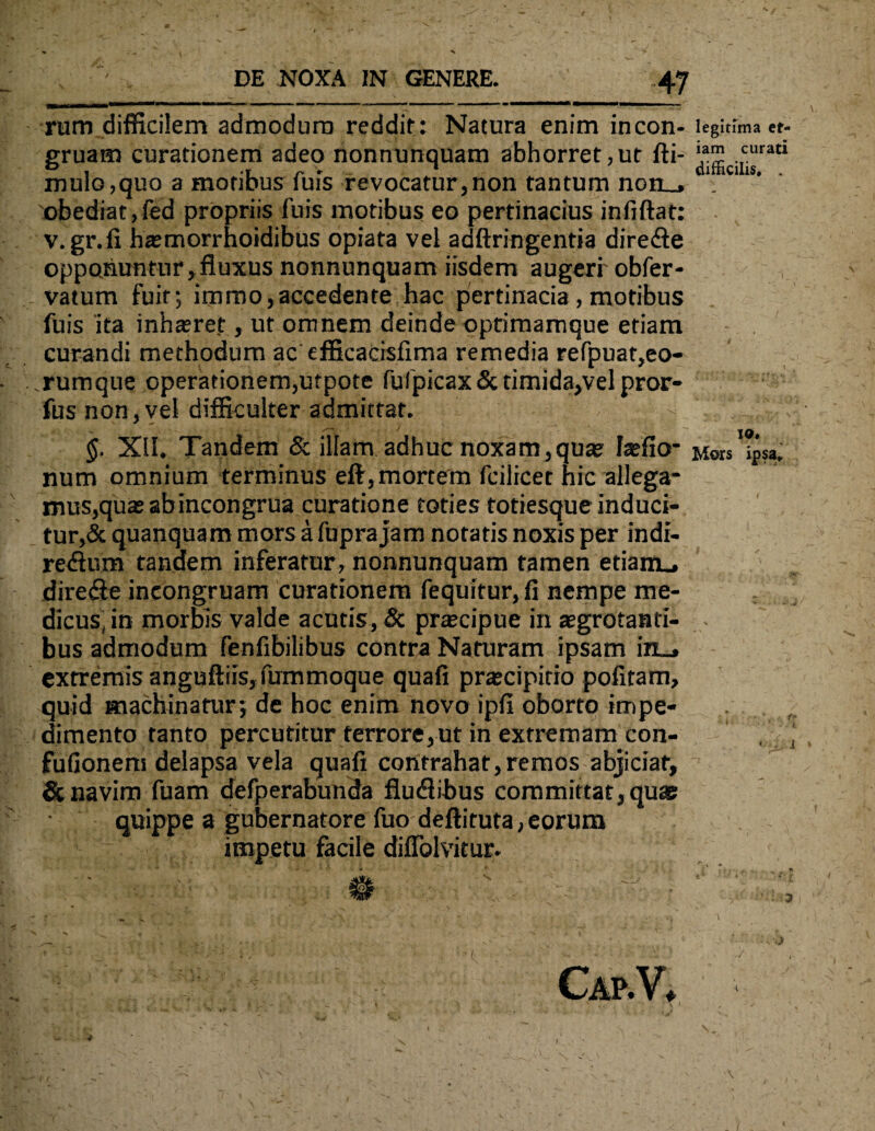 rum difficilem admodum reddit: Natura enim incon- legitima et¬ iam cur difficilis. gruam curationem adeo nonnunquam abhorret,ut fti- *am curatI mulo,quo a motibus fuis revocatur,non tantum non_, obediat,fed propriis fuis motibus eo pertinacius infiftat: v. gr.fi ha?morrhoidibus opiata vel adftringentia dire&e opponuntur, fluxus nonnunquam iisdem augeri' obfer- vatum fuit; immo,accedente hac pertinacia, motibus fuis ita inhteret, ut omnem deinde optimamque etiam curandi methodum ac efficacisfima remedia refpuat,eo- rumque operationem,utpote fufpicax&timida,velpror- fus non,vel difficulter admittat. - §. XII. Tandem & illam adhuc noxam,qua? latficr Mors ipsa, num omnium terminus eft, mortem fcilicet hic allega* mus,qua? abincongrua curatione toties totiesque induci¬ tur,^ quanquam mors a fupra jam notatis noxis per indi- re<Sum tandem inferatur , nonnunquam tamen etiam., dire&e ineongruam curationem fequitur, fi nempe me¬ dicus, in morbis valde acutis, & praecipue in aegrotanti¬ bus admodum fenfibilibus contra Naturam ipsam in_, extremis anguftiisj fummoque quafi pra;cipitio pofitam, quid machinatur; de hoc enim novo ipfi oborto impe¬ dimento tanto percutitur terrore,ut in extremam con- fufionem delapsa vela quafi contrahat,remos abjiciar, & navim fuam defperabunda fludbbus committat, quae quippe a gubernatore fuo deftituta, eorum impetu facile diffolvitur. CaP.V, »