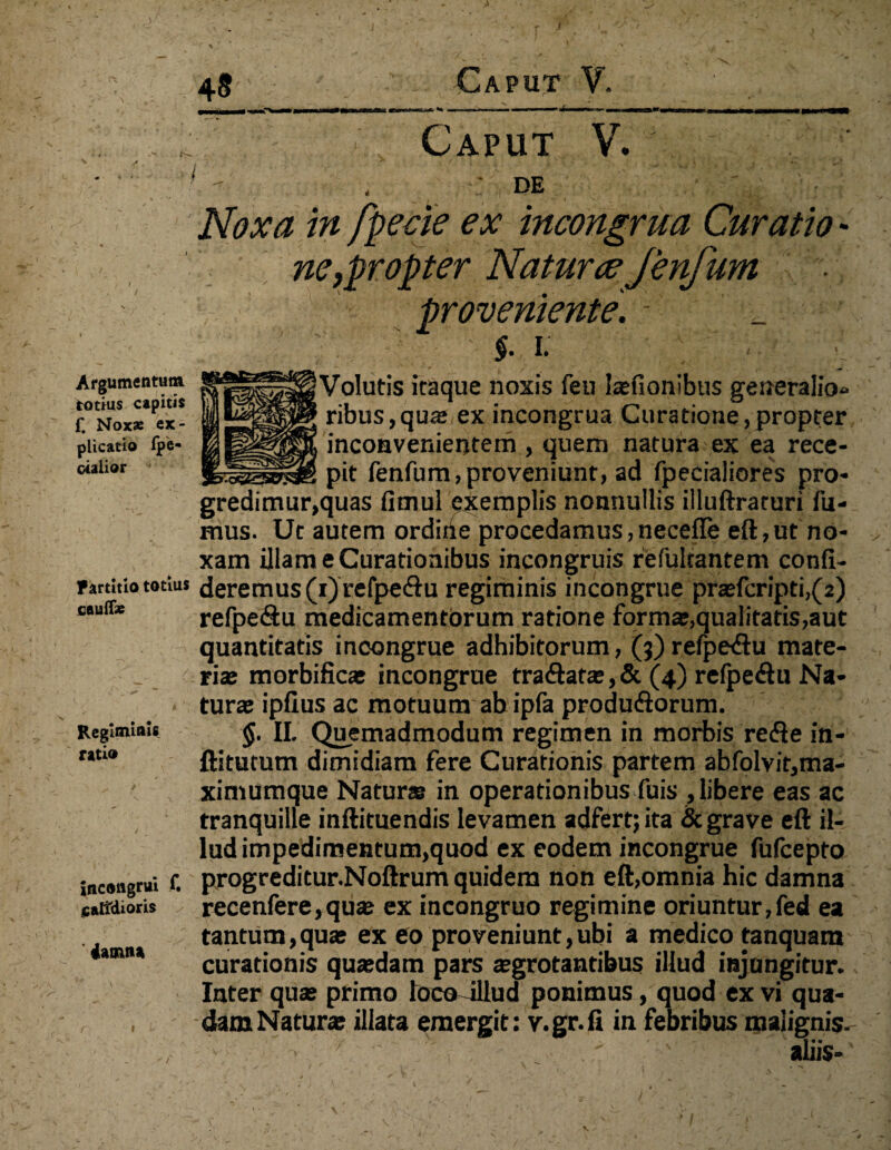 48 Caput V. Caput V. DE Argumentum totius capitis f. Noxae ex¬ plicatio fpe- otalior Partitio totius caulfe Regiminis ratio incongrui f. caltdioris ' iatntu Noxa in fpecie ex incongrua Curatio - Mypropter Naturae fenfum proveniente. 1 _ §. i. Volutis itaque nos is feu laefionibus generalio¬ ribus, qua; ex incongrua Curatione,propter inconvenientem , quem natura ex ea rece¬ pit fenfum,proveniunt, ad fpecialiores pro- gredimur,quas fimul exemplis nonnullis illuftraruri fu¬ mus. Ut autem ordirie procedamus,necefle eft,ut no¬ xam illam e Curationibus incongruis refultantem confi¬ deremus^) re fpeftu regiminis incongrue praefer ipti,( 2) refpe&u medicamentorum ratione forma;,qualitatis,aut quantitatis incongrue adhibitorum, (3) refpe<ftu mate¬ ria; morbificae incongrue tra<3ata;,& (4) refpeftu Na¬ tura; ipfius ac motuum ab ipfa produ&orum. §. II. Quemadmodum regimen in morbis re&e in- ftitutum dimidiam fere Curationis partem abfolvit,ma- ximumque Naturas in operationibus fuis , libere eas ac tranquille inftituendis levamen adfert; ita & grave eft il¬ lud impedimentum,quod ex eodem incongrue fufeepto progreditur.Noftrum quidem non eft,omnia hic damna recenfere,quse ex incongruo regimine oriuntur,fed ea tantum,quae ex eo proveniunt,ubi a medico tanquam curationis qua;dam pars aegrotantibus illud injungitur. Inter quae primo locoTllud ponimus, quod ex vi qua¬ dam Naturae illata emergit: v.gr.ii in febribus malignis. -■ < .' ' aliis-