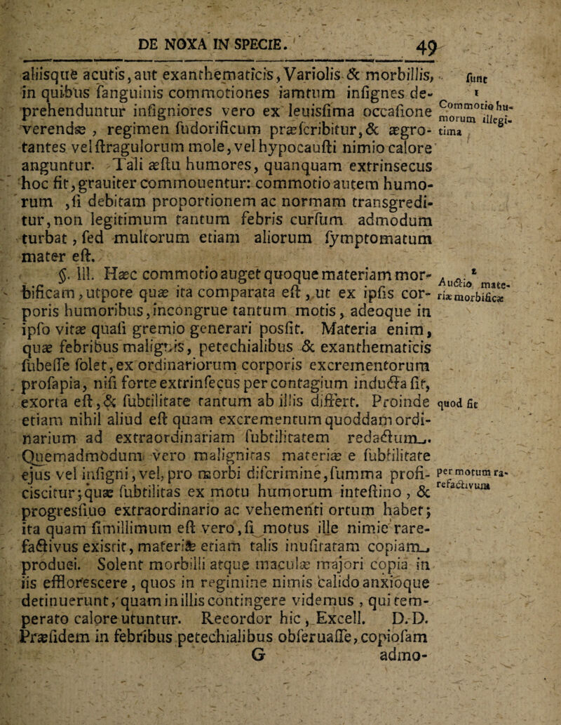 aliisque acutis,aut exanthematicis, Variolis & morbillis,.. fimc in quibus (anguinis commotiones iamtum infignes de- * prehenduntur infigniores vero ex leuisfima occafione £0™ verendse , regimen fudorificum pr®fcribitur,& segro- tim* * C8‘' tantes velftragulorum mole, vel hypocaufti nimio calore' anguntur. Tali asftu humores, quanquam extrinsecus hoc fit,grauiter commouentur: commotioautem humo¬ rum ,fi debitam proportionem ac normam transgredi¬ tur,non legitimum tantum febris curfum admodum turbat, fed multorum etiam aliorum fymptomatura mater eft./ ~ : $. 111. Hasc commotio auget quoque materiam mor- . 1 bificam ,utpote quae ita comparata eft, ut ex ipfis cor- ri*morbific* poris humoribus,incongrue tantum motis, adeoque in ipfo vitae quali gremio generari posfit. Materia enim, quae febribus malignis, petechialibus & exanthematicis fubeffe folet, ex ordinariorum corporis excrementorum profapia, nifi forte extrinfecus per contagium inducftafif, exorta eft,& fubtilitate tantum ab illis differt. Proinde quodfit etiam nihil aliud eft quam excrementum quoddam ordi¬ narium ad extraordinariam fubtilitatem reda<ftum_.. Quemadmodum vero malignitas materi® e fubfilitate ejus vel infigni, vel, pro morbi difcrimine,fumma profi- ?er™otumr*. ciscitur;qu® fubtilitas ex motu humorum inteftino , & re 2UiVUIH progresfi.ue extraordinario ac vehementi ortum habet; j ita quam fimillimum eft vero.fi motus ille nimie rare- faQivus exisrit, maferife etiam talis inufiratam copiamu produci. Solent morbilli atque maculas majori copia in iisefflorescere,quosinregiminenimisL'alidoanxioque- detinuerunt, quam in illis contingere videmus , qui tem¬ perato calore utuntur. Recordor hic , Excel!. D.D. Pr® fidem in febribus petechialibus obferuafle, copiofam G 1 adrno-