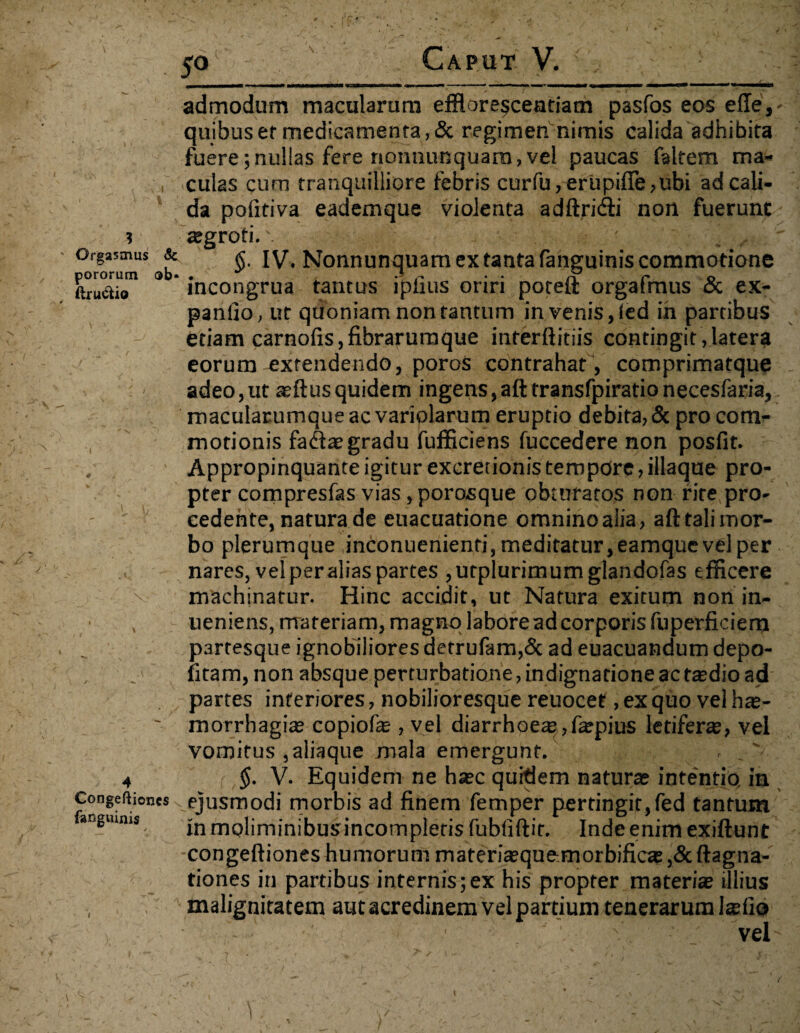 Orgasmus & pororum ob« ftru&io admodum macularum efflore§ceatiam pasfos eas efie, quibus er medicamenta, & regimen nimis calida adhibita fuere; nullas fere rtonnunquam, vel paucas faltem ma¬ culas cum tranquilliore febris curfu,erupifie,ubi ad cali¬ da pofitiva eademque violenta adftridti non fuerunt agroti.'. ■, .. /; ■' $. IV. Nonnunquam ex tanta fanguinis commotione incongrua tantus iplius oriri poteft orgafmus & ex¬ pando, ut quoniam non tantum in venis, (ed in partibus etiam carnolis, fibrarumque interftitiis contingit , latera eorum extendendo, poros contrahat, comprimatque adeo,ut aftusquidem ingens,aft transfpiratio necesfaria, macuiarumque ac variolarum eruptio debita, & pro com¬ motionis fa<3ae gradu fufficiens fuccedere non posfit. , Appropinquante igitur excretionis tempore, illaque pro¬ pter compresfas vias, porosque obturatos non rite pro- - ' cedente, natura de euacuatione omnino alia, aft tali mor¬ bo plerumque inconuenienri,meditatur,eamquevelper nares, vel per alias partes ,utplurimumglandofas efficere machinatur. Hinc accidit, ut Natura exitum non in- ueniens, materiam, magno labore ad corporis fuperficiem partesque ignobiliores detrufam,& ad euacuandum depo¬ litam, non absque perturbatione, indignatione ac tadio ad partes inferiores, nobilioresque reuocet, ex quo vel ha- ~ morrhagia copiofa , vel diarrhoea,fapius letifera, vel vomitus , aliaque mala emergunt. , _' 4 $. V. Equidem ne hac quidem naturae intentio, in Congeftioncs ejusmodi morbis ad finem femper pertingit,fed tantum anguims in moliminibusincompletis fubfiftit. Inde enim exiftunt -congeftiones humorum materiaquemorbifica ,& ftagna- tiones in partibus internis;ex his propter materia illius malignitatem aut acredinem vel partium tenerarum lafio • •' ■ v vel-