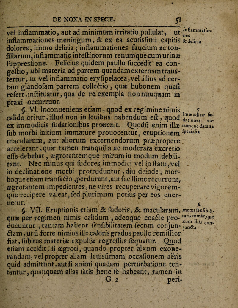 \ 5* vel inflammatio, aut ad minimum irritatio pullulat, ut inflammationes meningum, & ex ea acutisfimi capitis &aeiiri» dolores, immo deliria ; inflammationes faucium ac ton- fillarum, inflammatio inteftinorum renumque cum urin® fuppreslione. Felicius quidem paullo fuccedir ea con- geftio, ubi materia ad partem quandam externam trans¬ fertur , ut Vel inflammatio eryfipelacea, vel illius ad cer- x tam glandofam partem colle<flio , qu® bubonem quafl refert,inftituatur,qua de re exempla non nunquam in praxi occurrunt. §. VI Inconueniens etiam, quod ex regimine nimis . ? calido oritur, illud non in leuibus habendum eft, quod dTtTontf* e*- ex immodicis fudarionibus procenit. Quod fi enim ili® rumque damni fub morbi initium immature prouocentur, eruptionem fPecia!i» macularum, aut aliorum excernendorum pr®propere accelerant ,qu® tamen tranquilla ac moderata excretio efle debebat, ®grotahtemque mirum in modum debili¬ tant. Nec minus qui fudores immodici vel inflatu,vel _ in declinatione morbi protruduntur, diu deinde, mor¬ boque etiam tranfado ,perdurant ,aut facillime recurrunt, ,/ aegrotantem impedientes, ne vires recuperare vigorem¬ que recipere valeat, fed plurimum potius per eos ener- uetur. / 6. $. VII. Eruptionis etiam <5c fudoris, & macularum, metusfenfibiii. qu® per regimen nimis calidum , adeoque coasfle pro- **<lu* ducuntur , tantam habent fenfibilitatem fecum conjun-junii» ‘s con' <flam ,utfi forte nimius ille caloris graduspaullo re mi (lior fiat, fubitus materi® expuli® regreflus fequatur. Quod etiam accidit, fi ®groti, quando propter a;lvum exone¬ randam, vel propter aliam leuisfimam occafionem aeris quid admittunt,autfi animi quadam perturbatione ten- tantur, quanquam alias fatis bene fe nabeant, tamen in ' G ; ' peri-