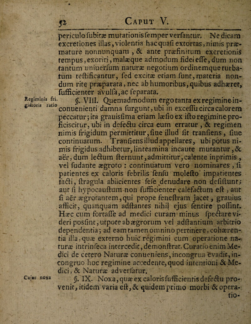 52 ‘ Caput V. - periculo fubitae mutationisfemperverfantun Nedicam excretiones iilas,violentia hacquafi extortas, nimis prx- mature nonnunquam , & ante praefinitum exeretionis tempus,exoriri,malteque admodum fidei efle, dum non tantum uniuerfum naturae negotium ordinemque turba¬ tum teftificantur, fed excitae etiam funt,materia non¬ dum rite pr^parata, nec ab humoribus, quibus adhaeret, fufficienter avulfa,ac ieparata. Regiminis fri. VIII. Quemadmodum ergo tanta ex regiminein- guions uo conuenienti damna furgunt,ubi in exceflu circa calorem peccatur; ita grauisfima etiam laefioex ifto regimine pro¬ ficiscitur, ubi in defetfiu circa eum erratur , regimen nimis frigidum permittitur,fine illud fit tranfiens, fiue continuatum. Tranfiensilludappellares, ubipotus ni¬ mis frigidus adhibetur, linteamina incaute mutantur,& aer,dum ie&um fternunt,admittitur,calente inprimis , vel fudante aegroto : continuatum' vero nominares , fi patientes ex caloris febrilis fenfu molefto impatientes fatfii, ftragula abiicientes fefe denudare non defiftunfj aut fi hypocauftum non fufficienter calefa<ftum eft , aut fi aer £egrotantem,qui prope feneftram jacet, grauius afficit, quanquam adftantes nihil ejus fentire poffint. Haec cum fortafie ad medici curam minus fpedare vi¬ deri posfintjUtpote ab aegrorum vel adftantium arbitrio dependentia; ad eam tamen omnino pertinere, cohaeren- tia illa, quae externo huic regimini cum operatione na¬ turae intrinfeca intercedit, demonftrat. Curatio enim Me¬ dici de cetero Naturae conueniens,incongruaEvadit,in¬ congrue hoc regimine accedente, quod intentioni & Me¬ dici, & Naturae adverfatur. Caj«s sioxa §. IX. Noxa,qu® ex calorisfufficientisdefe<fiu pro¬ venit, itidem varia eft, & quidem primo morbi & opera¬ tio-