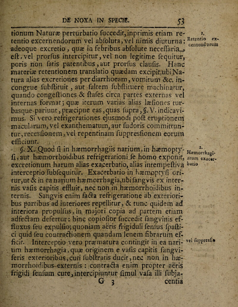 fionum Natura? perturbatio fuccedir,inprimis etiam re- ». tentio excernendorum' vel abfoluta,vei nirdis diuturna: Retentl® ex* adeoque excretio , qua» m rebribus ablolute neceiiaria_, eft.vel prorfus intercipitur,vebnon legitime fequitur, poris non fatis patentibus, aut prorfus claufis. Hanc materiae retentionem translatio quasdam excipir^ubi Na¬ tura alias excretiones per diarrhoeam, vomitum &c. in¬ congrue fubftituit , aut faltem fubftituere machinarur, quando congeftlones & ftafes circa partes externas vel internas format; quae iterum varias alias laefiones tur- basque-pariunt, praecipue eas, quas fupra, §. V. indicavi¬ mus. Si vero refrigerationes ejusmodi poft eruptionem macularum, vel exanthematum, aut fudoris committun¬ tur, recesfionem, vel repentinam fuppresfionem eorura efficiunt. X-Quod fi in haemorrhagiis narium, in haemopty- Hatmo*;rh fi,aut htemorrhoidibus refrigerationi Je homo exponit, arum exac«r- excretionum harum alias exagerbatio, alias intempeftiva batio interceptio fubfequitiir. Exacerbatio in Haemoptyfi ori¬ tur, ut & in ea narium haemorrhagia,ubifangvis ex inter¬ nis vafis capitis effluit, nec non in haemorrhoidibus in¬ ternis. Sangvis enim fa<fla refrigeratione ab exteriori¬ bus partibus ad interiores repellitur, & tunc quidem ad interiora propuifus,in majori copia ad partem etiam adfesftam defertur: hinc copiofror fuccedit fangvinis ef¬ fluxus feu expulfio; quoniam aeris frigiduli fenlus fpafti- ci quid feu contraHionem quandam lenem fibrarum ef¬ ficit. Interceptio vero praematura contingit in ea nari- vel fW5sfi* _ lira haemorrhagia, quae originem e vafis capitis farigvi- feris exterioribus,cuti fubftratis ducit,nec non in hae- morrhojdibus-externis : contrafla enim propter aeris frigidi fenfutn cute,intercipiuntur fimul vafa illi fubja- G 3 centia