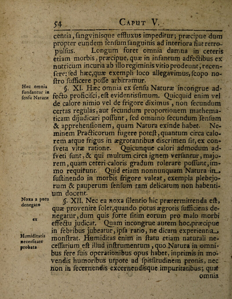 centia,fangVinisqne effluxus impeditur; prascipue dum propter eundem fenfum fanguinis ad interiora fiatretro- - pulfus. Longum foret omnia damna in ceteris etiam morbis, prteeipue, qua; in infantum adfediibus ex nutricum incuria ab illo regiminis vitio prodeunt, recen- fere:fed ha;c,qua; exempli loco allegavimus, fcopo no- ftro fufficere poffe arbitramur. h*c omnia £ XI. Haec omnia ex fenfu Natura; incongrue ad- fenf^Natur* fecfo proficifci,eft evidentisfimum. Quicquid enim vel de calore nimio vel de frigore diximus , non fecundum certas regulas,aut fecundum proportionem mathema- I ticam dijudicari poffunt, fed omnino fecundum fenfum & apprehenfioriem, quam Natura exinde habet. Ne¬ minem Pra&icorum fugere poreft, quantum circa calo¬ rem atque frigus in a;grotanribus discrimen fit, ex con- fveta vita; ratione. Quicunque calori admodum ad- fveti funt,& qui multum eirca ignem verfantur, majo¬ rem, quam ceteri caloris gradum tolerare poffunt, im- mo requifunt. ; Quid etiam nonnunquam Natura in_. fuftinendo in morbis frigore valear , exempla plebejo¬ rum & pauperum fehfum tam delicatum non habenti¬ um docent. ' . > $. XII. Nec ea noxa filentio hic pra;termittenda eft, qua; provenire folet,quando potus a;grotis fufficiens de¬ negatur, dum quis forte firim eorum pro malo morbi effe&u judicat. Quam incongrue autem hoc,pra;cipue in febribus jubeatur,ipfa ratio, ne dicam experientia-, monftrat. Humiditas enim in ftatu etiam naturali ne- ceffarium eft illud inftrumentum, quo-Natura in omni¬ bus fere fuis operationibus opus habet, in primis in mo¬ vendis humoribus ufpote ad fpisfitudinem pronis, nec non in fecernendis excernendisque impuritatibus; quas ' x e r~;v ■» • omnia Noxa a potu denegato Humiditatis uecesfitate probata
