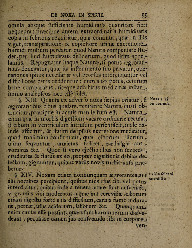 DE NOXA IN SPECIE. 55 _u_L Ui rn 1~. - ] - n-m ~f r- . I „ -- — - -- i r rr l i ni «MWttiMNMI» «mI«MMMK •* «BeCKWMhMH omnia absque fufficiente humiditatis quantitate fieri nequeunt: praecipue autem extraordinaria humiditatis copia in febribus requiritur,quia continua, quae in illis viget,transfpiratione,& copiofiore urinae excretione_» humidi multum perdatur, quod Natura compenfare ftu- det,per illud humiditatis defiderium ,quod iitim appel¬ lamus. Repugnatur itaque Naturae,fi potus aegrotan¬ tibus denegatur,quae ita inftrumento luo privatur,ope¬ rationes ipiius necefiariac vel prorfus intercipiuntur vel difficiliores cerre redduntur : cum alias potus, ceterum be.ne comparatus , riteque adhibitus medicinae inflare, immo analepfeos-loco effe foler. §. XIII. Quanta ex adverfo noxa hepius oriatur , fi aegrotantibus cibus quidam, renitente Natura, quafi ob¬ truditur, praecipue in acutis manifeftum eft. Natura_» enim,quae in morbis digeftioni vacare ordinarie recufat, fi cibum in ventriculum intrufum perfentifcit,male ex¬ inde afficitur, & ftatim deipfius excretione meditatur, quod molimina confirmant, qus ciborum illorum-, ulum feqvuntur , anxietas fcilicet, cardialgia aut_. vomitus &c. Quod fi vero ejedfio illius non fuccedar, cruditates & flatus ex eo , propter digeftionis debita: de- fed.um, gignuntur, quibus variis novis turbis-anfa prae¬ betur. ,, -; .. • ■ ■ . $. XIV. Noxam etiam nonnunquam aegrotantes,aut alii homines percipiunt, quibus ufus ejus cibi vel potus interdicitur , quibus inde a tenera arate funr adfvefaifi, v. gr. ufus vini moderatus,aqua aut cerevifiae,ciborum etiam digeftu forte aliis difficilium,carnis fumo indura¬ tae, pern£e,ufu$ acidorum,falforum &c. Quanqnam , enim caufae effe posfint,quae ufum harum rerum disfva- deant, peculiare tamen jus confvetudo fibi in corpore-. ven- Noxa a ci¬ bis obtrusi* i a vi&u folenn*