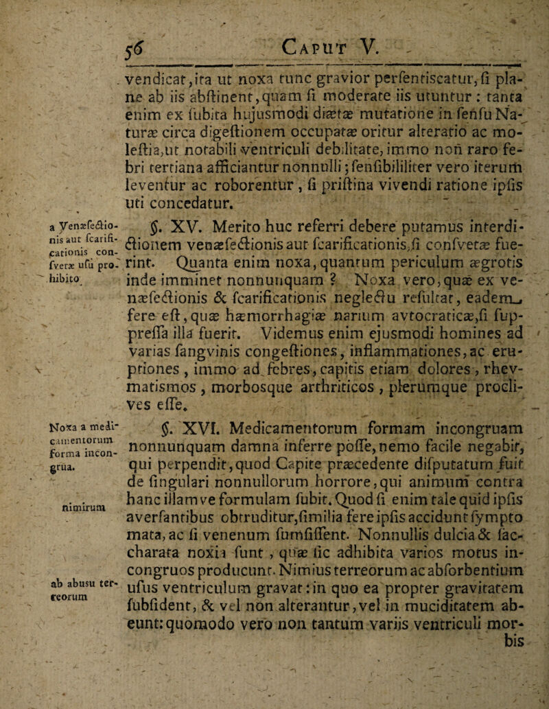 \ a VenssfeAio- nis aut fcarifi- cationis con- fvetae ufu pro¬ hibito No*a a medi- camentorum forma incon- grua. nimirum ab abusu ter- reorum 56 ; Caput V. - 1 ■■ mmmrnmmmmmmmtf 1 ---1— •*> ■*» ■ ■ ■ -1 1 1 1 •  ~T- **a**—11 vendicat,ira ut noxa tunc gravior perfenriscattir,fi pla¬ ne ab iis abftinent,quam fi moderate iis utuntur : tanta enim ex iubita hujusmodi diaette mutatione in fenfuNa-^ tur® circa digeftionem occupat® oritur alrerafio ac mo- leftia,ut notabili'Ventriculi debilitate, immo non raro fe¬ bri tertiana afficiantur nonnulli jfenfibililiter vero iterum leventur ac roborentur , fi priftina vivendi ratione ipfis uti concedatur. ' $. XV. Merito huc referri debere putamus interdi¬ ctionem venafeCtionisaur fcarificarioniS;fi confvet® fue¬ rint. Quanta enim noxa, quantum periculum ®grotis inde imminet nonnunquam ? Noxa vero,quae ex ve- naefeCtionis & fcarificationis negleCtu refultar, eadem_, fere eft,qu® hsmorrhagiae narium avtocratic®,fi fup- prefla ilia fuerit. Videmus enim ejusmodi homines ad varias fangvinis congeftiones, inflammationes,ac eru¬ ptiones , immo ad,febres, capitis etiam dolores, rhev- matismos , morbosque arthriticos , plerumque procli¬ ves e fle. j XVI. Medicamentorum formam incongruam nonnunquam damna inferre pofle,nemo facile negabit, qui perpendit,quod Capite praecedente difputaturn fuit de Angulari nonnullorum horrore,qui animum contra hanc illam ve formulam fubit.Quodfi enim tale quid ipfis averfanribus obtruditur,fimilia fere ipfis accidunt fympto mata, ac li venenum fumfiflent. Nonnullis dulcia & fac- charata noxia funt , qu® lic adhibita varios motus in- congruos producunt. Nimius terreorum ac abforbentium ufus ventriculum gravat:in quo ea propter gravitatem fubfident, & vel non alterantur,vel in muciditatem ab¬ eunt: quomodo vero non tantum variis ventriculi mor¬ bis v