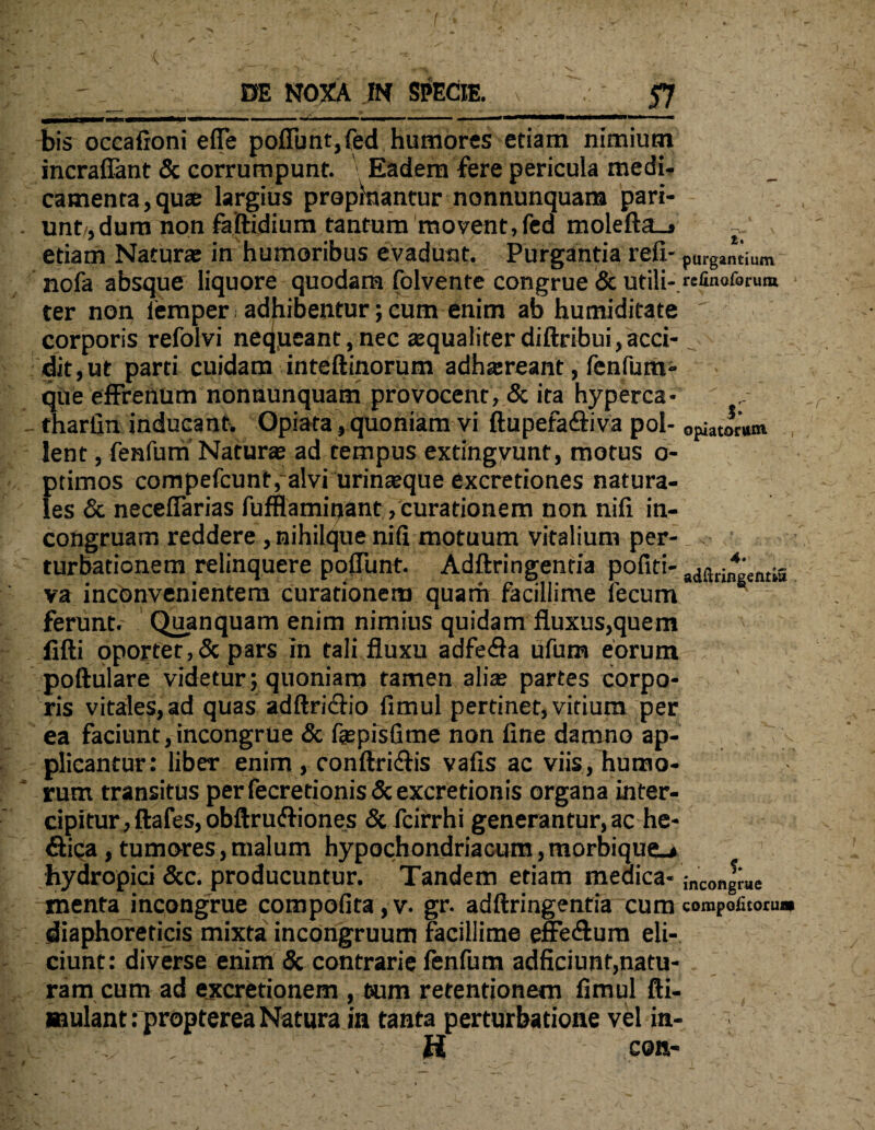 bis occafioni effe poffimt,fed humores etiam nimium incrafiant & corrumpunt. ' Eadem fere pericula medi¬ camenta, quae largius propkwntur nonnunquara pari- unt ,dum non faftidium tantum movent,fed molefta_i etiam Naturae in humoribus evadunt. Purgantia reli- purgantium nofa absque liquore quodam folvente congrue & utili*.refinoforum ter non femper. adhibentur; cum enim ab humiditate ' corporis refolvi nequeant, nec asqualiter diftribui, acci¬ dit, ut parti cuidam inteftinorum adhsreant, fenfum» que effrenum nonnunquam provocent, & ita hyperca• fharfin inducant. Opiata, quoniam vi ftupefa&iva pol- ortorum lent, fenfum Naturas ad tempus extingvunf, motus o- ptimos compefcunt, alvi urinasque excretiones natura¬ les & neceffarias fufflamiqant , curationem non nifi in- congruam reddere , nihilque nifi motuum vitalium per- _. ' turbationem relinquere poffunt. Adftringentia pofiti- a(jaringentis va inconvenientem curationem quam facillime fecum ferunt. Quanquam enim nimius quidam fluxus,quem fifti oportet,& pars in tali fluxu adfeffa ufum eorum poftulare videtur; quoniam tamen alias partes corpo¬ ris vitales, ad quas adftriffio fimul pertinet, vitium per ea faciunt,incongrue & faspisGme non line damno ap- v plicantur: liber enim, conftriffis valis ac viis, humo¬ rum transitus per fecretionis & excretionis organa inter¬ cipitur , ftafes, obftru&iones & fcirrhi generantur, ac he- fiica, tumores, malum hypochondriacum, morbique_* hydropici &c. producuntur. Tandem etiam medica- ;ncongrue menta incongrue compofita, v. gr. adftringentia cum compotito™» diaphoreticis mixta incongruum Facillime effe&um eli¬ ciunt: diverse enim <3c contrarie fenfum adficiunt,natu¬ ram cum ad excretionem , tsum retentionem fimul fti- mulanttpropterea Natura in tanta perturbatione vel in- , H con-