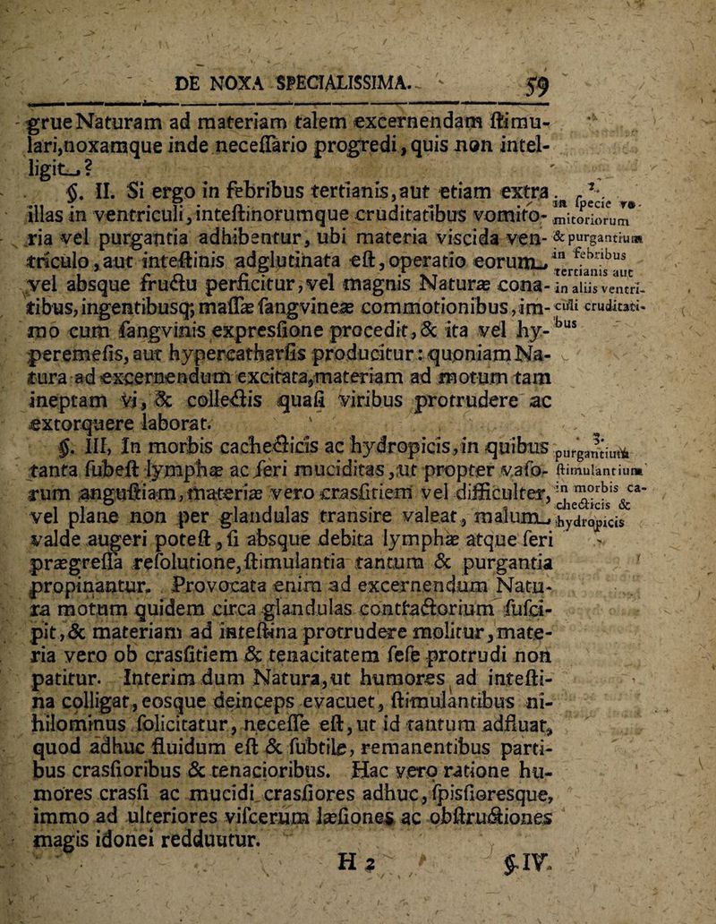 / DE NOXA SPECIALISSIMA.- ' 59 ..■— ■ ■ * ■■ .-*-- ■■ —. - grue Naturam ad materiam talem excernendam ftimu- ! lari,noxamque inde neceflario progredi, quis non intel- ligit-»? 5. II. Si ergo in febribus terti anis, a ut etiam extra. . ulas m ventriculi, lnteitinorumque cruditatibus vomito- m;tork>rum ria vel purgantia adhibentur, ubi materia viscida ven-■& purgantium triculo,aut inteftinis adglutinata eft, operatio eorum-»4 fchnbus vel absque fructu perficitur, vel magnis Natur® cona- ;naimvenui, tibus, ingentibusq; rnaff® fangvine® commotionibus, im-Clfli eructati, nao cum fangvinis expresfione procedit,8c ita vel hy-bus per emefis,aut hypereatharfis producitur : quoniam Na- v tura ad excernendum excitata,materiam ad motum tam ineptam vi, 8c collegis quafi viribus protrudere ac extorquere laborat; ' • ' §. III, In morbis cadie&ids ac hydropicis,in quibus plirgar^illA tanta fubeft lympha? ac /eri muciditas,ut propter vafo- ftiwniantium' rum anguftiatn .materi® vero crasfitiem vel difficulter, vel plane non per glandulas transire valeat , malum_, hydropicis valde augeri poteft ,li absque debita lymph® atque feri pr®grella refolutione.ftimulantia tantum & purgantia propinantur. Provocata enim ad excernendum Natu¬ ra motum quidem circa glandulas contfaftorium fufci- pit,& materiam ad inteftina protrudere molitur,mate¬ ria vero ob crasfitiem & tenacitatem fefe protrudi non patitur. Inferim dum Natura,ut humores ad intefti- na cplligatjeosque deinceps evacuet, ftimulantihus ni¬ hilominus folicitatur, necefle eft, ut id tantum adfluaf, quod adhuc fluidum eft & fubtile, remanentibus parti¬ bus crasfioribus & tenacioribus. Hac vero ratione hu- s.  * mores crasli ac mucidi crasliores adhuc, fpisfioresque, iramo ad ulteriores vilcerum l®fiones ac obftru&iones magis idonei redduutur. ' V Ha / $.IV,