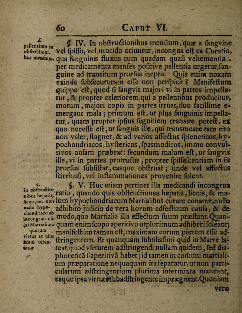 pellentlnm #• IV. In obftru&ionibus menfium, quae a fangvine obftrffiHoni! vel fpiflo, vel mucido oriuntur, incongua eft ea Curatio, bws menfium. qua fanguinis fluxus cum quadam quafi vehementia^ per medicamenta menfes pofitive pellentia urgetur,fan- guine ad transitum prorfus inepto. Quis enim noxam exinde fubfecuturam efle non perlpicit? Manifeftum quippe eft, quod fi fangvis majori vi in partes impella¬ tur, & propter celeriorem,qui a pellentibus producitur, motum,majori copia in partes irruar,duo facillime e- mergant mala ; primum eft, ut plus fanguinis impella¬ tur; , quam propter ipfius fegniriem transire poteft, ex quo necefle eft, ut fanguis ille, qui transmeare tam cito non valet,ftagnet,&ad varios afFedus fpleneticos,hy¬ pochondriacos, hyftericos,fpasmodicos,immo convul- sivos anfam praebeat: fecundum malum eft,ut fangvis ille, vi in partes protrufus , propter fpiflefcentiam in iis prorfus fubfiftat,easque. obftruat; unde vel affe&us fcirrhofi,vel inflammationes provenire folent. - Kft a- $• V. Huc etiam pertinet illa medicandi incongrua nibus hepatisj ratio > quando quis obftrudliones hepatis,lienis,& ma- Senis,nec non lum hypochondriacum Martialibus curare conatur,nullo *wi° hyp°- adhibito judicio de vera horum adfe<ftuum caufa>& de iacongruo°ufvi modo,quo Martialia illa effedura fuum praeftantvQuan- (a)Martiaimm quam enimfcopo aperitivo utplurimum adhiberi foleantj ir^K^fui tamen eft, maximam eorum partem efle ad- £ri)MS oLn-S ftringentem. Et quanquam fubtilisfimi quid in Marte la- 4itar teat,quod virtutem adftringendi nullam quidem, fed dia> f „ phoretica f aperitivS habet; id tamen in corhuni martiali- um praeparatione nequaquam itafeparatur,ut non parti¬ cularum adftringentium plurima intermixta maneant, eaque ipsa virtutefubadftringente impugnent. Quoniam ■ ' • ' .. •. ' • : .-vero