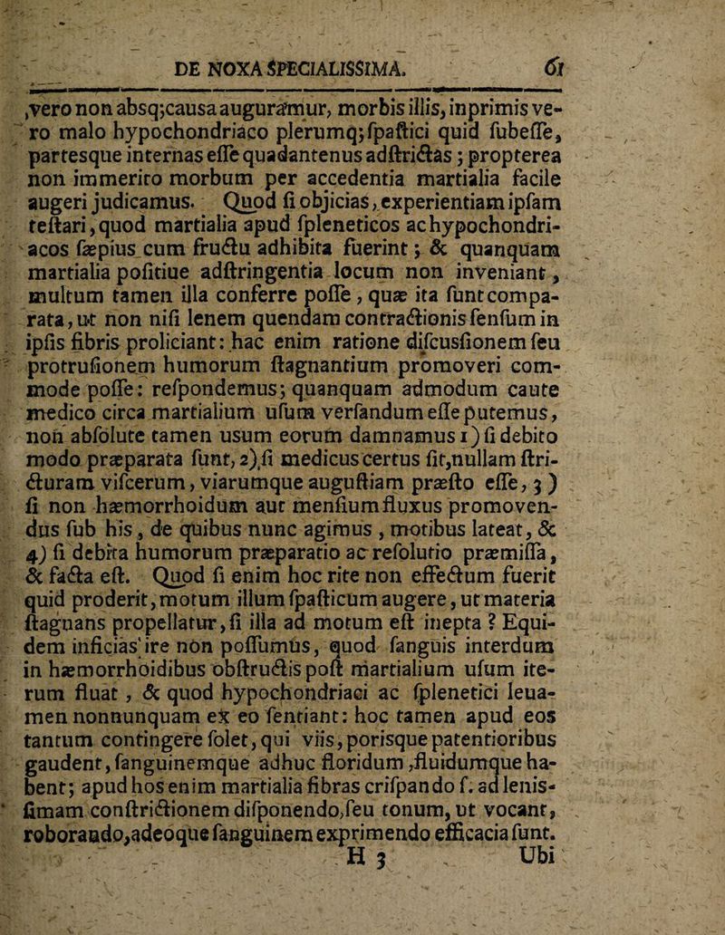 ,vero non absq;causa augurafmur, morbis illis, inprimis ve¬ ro malo hypochondriaco plerumq;fpaftici quid fubeffe, partesque internas eflequadantenusadftri&as; propterea non immerito morbum per accedentia martialia facile augeri judicamus. Quod fi objicias, experientiam ipfam teftari,quod martialia apud fpleneticos ac hypochondri¬ acos faepius cum frudlu adhibita fuerint; & quanquam martialia pofitiue adftringentia locum non inveniant, multum tamen illa conferre pofie, quae ita funtcompa¬ rata, u-t non nifi lenem quendamcontra&ionisfenfumin ipfis fibris proliciant: hac enim ratione di/cusfionem feu protrufionem humorum ftagnantium promoveri com¬ mode pofie: refpondemus; quanquam admodum caute medico circa martialium ufum verfandumefieputemus, non abfolute tamen usum eorum damnamus i) fi debito modo praeparata funt, 2),fi medicus certus fit,nullam ftri- dluram vifcerum, viarumque auguftiam praefto efie, 3 ) fi non haemorrhaidum aut menfium fluxus promoven¬ dus fub his, de quibus nunc agimus , motibus lateat, 8c 4) fi debita humorum praeparatio acrefolutio praemifla, & fa&a eft. Quod fi enim hoc rite non effedlum fuerit quid proderit, motum illum fpafticum augere, ut materia ftaguans propellatur,fi illa ad motum eft inepta ? Equi¬ dem inficias'ire non pofiumUs, quod fanguis interdum in haemorrhoidibus obftruClis poft martialium ufum ite¬ rum fluat, & quod hypochondriaci ac fplenetici leua- men nonnunquam eX eo fentiant: hoc tamen apud eos tantum contingere folet,qui viis,porisquepatentioribus gaudent,fanguinemque adhuc floridum ,fluidumque ha¬ bent; apud hos enim martialia fibras crifpando f. ad lenis- fimam conftri&ionem difponendo,feu tonum, ut vocant, roborando,adeo que fanguinem exprimendo efficacia funt. i • ' 1 's.' H 3 V, Ubi
