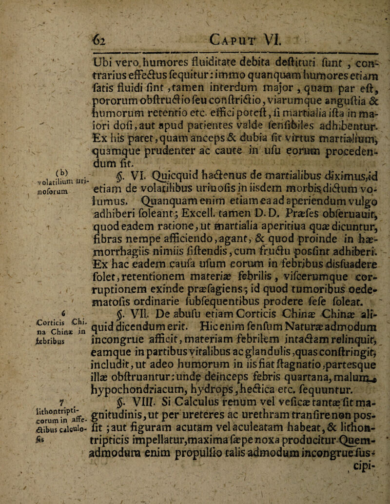 1 ■ \ ■ •, \ ^ . & * _ \ - , . . . ' •62 Caput VI. Ubi vero, humores fiuiditare debita deffiruri funt , con- ' ' trarius effeftus fequitur: immo quanquam humores etiam fatis fluidi fint,tamen interdum major , quam par eft, pororumobftruftiofeucouftridtio,viarumque anguftia & humorum retentio ere efficipoteft, ii marfiaiiaifta in ma-  iori dofi,aut apud patientes valde fenfibiles adhibentur. Ex his patet,quam anceps.& dubia fit virtus martialium, quamque prudenter ac caute in ufu eorum proceden¬ dum fit. , - ■ ' 'i ;.K. ■. 1 . , §. VI. Quicquid hadienus de marfialibus diximus,«d notorum etiam de volatilibus urmofismusdem morbisdiitum vo¬ lumus. Quanquamenim etiam ea ad aperiendum vulgo adhiberi foleant ; Excel!, tamen D. D» Prafes obferuauir, t quod eadem ratione , ut tnartialia aperitiua quae dicuntur, fibras nempe afficiendo,agant, & quod proinde in has- morrbagiis nimiis fiftendis, cum frndlu posfint adhiberi. Ex hac eadem caufa ufum eorum in febrjhus disfuadere folet, retentionem materias febrilis , vifcerumque cor- , < ruptionem exinde prafagiens ; id quod tumoribus oede- ' matofis ordinarie iubfequentibus prodere fefe foleat. « $. VII De abufu etiam Corticis Chinas Chinas ali- frchUte «icendum erit. Hic enim fenfurn Natur» admodum iebribus incongrue afficit, materiam febrilem intadfamrelinquit, eamque in partibus vitalibus ac glandulis ,quas conftringif, includit, ut adeo humorum in iis fiat ftagnatio,partesque illas obftruantur; unde deinceps febris quartana, malum ,f hypochondriacum, hydrops ,he<fiica etc. fequuntur. 7§■ VIII. Si Calculus renum vel veficas tantas fit raa- iorumi^affe- gnitudinis,ut perureteres ac urethram tranfire non pos- Stecaisuio- fit ;aut figuram acutam vel aculeatam habeat, & lithoa- . tripticis impellatur,maxima {aspenoxa producitur Quem- ' admodum enim propuliio talis admodum incongruefus- . •> ' ■ V; V .cipi- ' . /