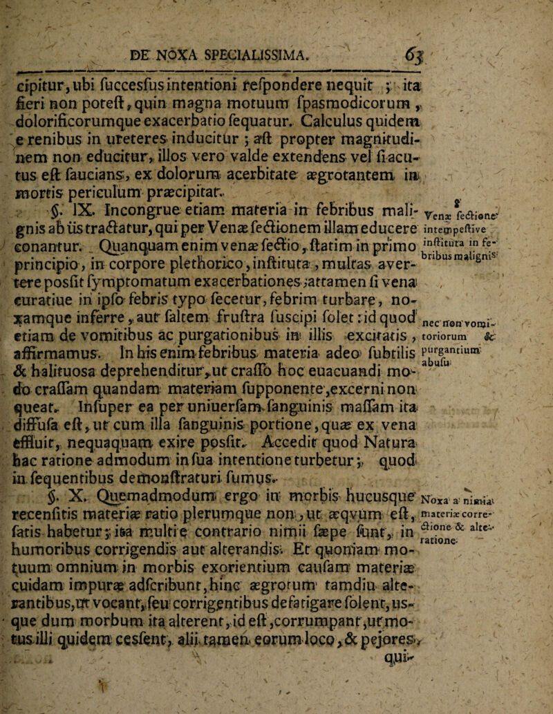 cipitur,ubi fu ccesfus intentioni refpondere nequit ; ita fieri non poteft,quin magna motuum fpasmodicorum ,, dolorificorumque exacerbatio fequatur. Calculus quidem e renibus in ureteres inducitur ; a’ft propter magnitudi¬ nem non educitur,, illos vero valde extendens vel fiacu- tus eft faucians, ex dolorum acerbitate aegrotantem i»,; mortis periculum praecipitar.. - IX. Incongrue etiam materia in febribus mali- r *e<ai#R^ gnisabustra<flatur,quipeE Ven®fe<flionem illam educere inteoipeftive conantur. Quanquam enim vente fe<Sio, flati m in primo ^DlJitura !n fe' principio, in corpore plethorico,inftituta , multas aver- n usra* '6ni tere posfitfymptomatum exacerbationes^attamen ll vena , , curatiue iri ipfo febris typo fecetur, febrim turbaro, no¬ xamque inferre ,,aur faltem fruftra fuscipi folet : id quod nec non ¥0nj,. etiam de vomitibus ac purgationibus in illis CXCl^BtlS y toriorum Sc affirmamus. In his enim febribus materia, adeo- fubtilis & halituosa deprehenditur ,,ut crafio hoc euacuandi mo> a u u do craflam quandam materiam fupponente,excerni non queat- Infuper ea per umuerfam-fanguinis mafiam ira diffufa eft,ut cum illa fanguinis portione , qu® ex vena effluit, nequaquam exire posfir- Accedit quod Natura hac ratione admodum infua intentione turbeturquod in. fequentibus dethoaffraturi fumus.- , : ' $. X. Quemadmodum ergo in; morbis hucusque Noxa a recenfitis materi® ratio plerumque non,ut; arqvum eft, materiae corre* fatis habetur?, i&a multi e contrario nimii faepe font, in alte humoribus corrigendis aut alterandis- Et quoniam mo¬ tuum omnium in morbis exorientium caufarrr materi® cuidam impur® adfcribunt,hinc ®grotum tamdiu alte¬ rantibus, uft vocant,,feu corrigentibus defatigare folenr, us¬ que dum morbum ita,alterent,,id eft ,corrurnpanr,urmo- tusilli quidem cesfent, alntamen eorum locopejeres-. q.ui»