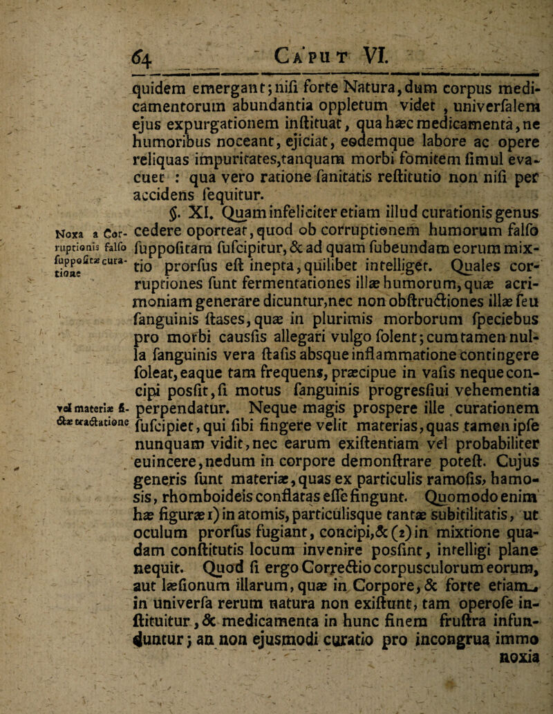 Noxa a Cor¬ ruptionis falfo fuppofit» cura¬ tione ▼d materiae fi¬ di» «radiatione 6\ Capu t VI. quidem emergant;nifi forte Natura,dum corpus medi¬ camentorum abundantia oppletum videt , univerfalem ejus expurgationem inftituat, quahsecmedicamenta,ne humoribus noceant, ejiciat, eedemque labore ac opere reliquas impuritates,tanquam morbi fomitem fimul eva¬ cuet : qua vero ratione fanitatis reftitutio non nifi per accidens fequitur. XI. Quam infeliciter etiam illud curationis genus cedere oporteat,quod ob corruptionem humorum falfo fuppofitam fufcipitur, & ad quam fubeundam eorum mix¬ tio prorfus eft inepta,quilibet intelliget. Quales cor¬ ruptiones funt fermentadones ilia; humorum, qua; acri¬ moniam generare dicuntur,nec non obftru&iones illae feu fanguinis ftases, qua; in plurimis morborum fpeciebus pro morbi causfis allegari vulgo folent; cum tamen nul¬ la fanguinis vera ftafis absque inflammatione contingere foleat, eaque tam frequens, prsecipue in vafis neque con¬ cipi posfit,fi motus fanguinis progresfiui vehementia perpendatur. Neque magis prospere ille , curationem fufcipiet,qui fibi fingere velit materias,quas tamenipfe nunquam vidit,nec earum exiftentiam vel probabiliter euincere,nedum in corpore demonftrare poteft. Cujus generis funt materiae, quas ex particulis ramofis, hamo- sis, rhomboideis conflatas efie fingunt. Quomodo enim ha; figurae 1) in atomis, particulisque tantae subitilitafis, ut oculum prorfus fugiant, concipi,& (2)in mixtione qua¬ dam conftitutis locum invenire posfint, intelligi plane nequit. Quod fi ergo Corredlio corpusculorum eorum, aut laefionum illarum, qua; in Corpore,& forte efiam_, in univerfa rerum natura non exiftunt, tam operofe in- ftituitur,5c medicamenta in hunc finem fruftra infun¬ duntur j an non ejusmodi curatio pro incongrua immo noxia