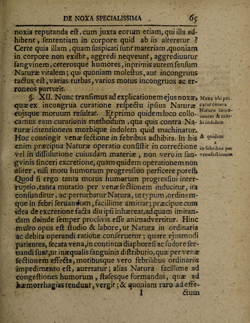 noxia reputanda eft, cum juxta eorum etiam, qui illa ad¬ hibent , fententiam in corpore quid ab iis alteretur ? Certe quia illam ,quamfuspicati funf'materiam,quoniam in corpore non exiftit, aggredi neqveunt, aggrediuntur fangvinem,ceterosque humores,inprimisautemfenfum Natura; vitalem; qui quoniam moleftus,aut incongruus tadus eft, varias turbas, varios motus incongruos ac er¬ roneos parturit. §. XII. Nunc tranfimus ad explicationem ejus noxa?, Noxa ubi pec~ qu*ex . incongrua curatione refpedu iplius Natur* caturcontra eujsque motuum refultat. Et primo quidem loco collo- camus eam curationis methodum ,qua quis contra Na- ibi indolem tura; intentionem morbique indolem quid machinatur. Hoc contingit vena; fedione in febribus adhibita. In his & 9ni<,«m enim pr*cipua Natur* operatio confiftit in corredione m febribus pet vel in diffbiutione cuiusdam materi* , non -veroin fan- weoaefea.ione» gvinis finceri excretione., quam quidem operationem non aliter, nili motu humorum progresfiuo perficere poteft. Quod fi ergo tanta motus humerum progresfiui inter¬ ruptio, tanta mutatio per v en* fe d ion em inducitur, ita confunditur, ac perturbatur Natura, ut typum, ordinem¬ que in febri feruanekHn,facillime amittat; pr*cipue cum idea de excretione fada diu ipfiinh*reat,ad quam imitan¬ dam deinde femper proclivis efle animadvertitur. Hinc multo opus eft ftudio & labore, ut Natura in ordinaria ac debita operandi ratione conferuetur; quare ejusmodi patientes, fecata vena,in continua diaphorefi ac fudore fer¬ itandi funf,ut in*qualis fanguinis diftributio, qu*per ven* feftionem effetfta,motibusque vero febrilibus ordinariis impedimento eft, auertatur; alias Natura facillime ad congeftiones humorum , ftafesque formandas, qu* ad fe*morrhagias tendunt, vergit ;& quoniam raro adeffe- - I • dum