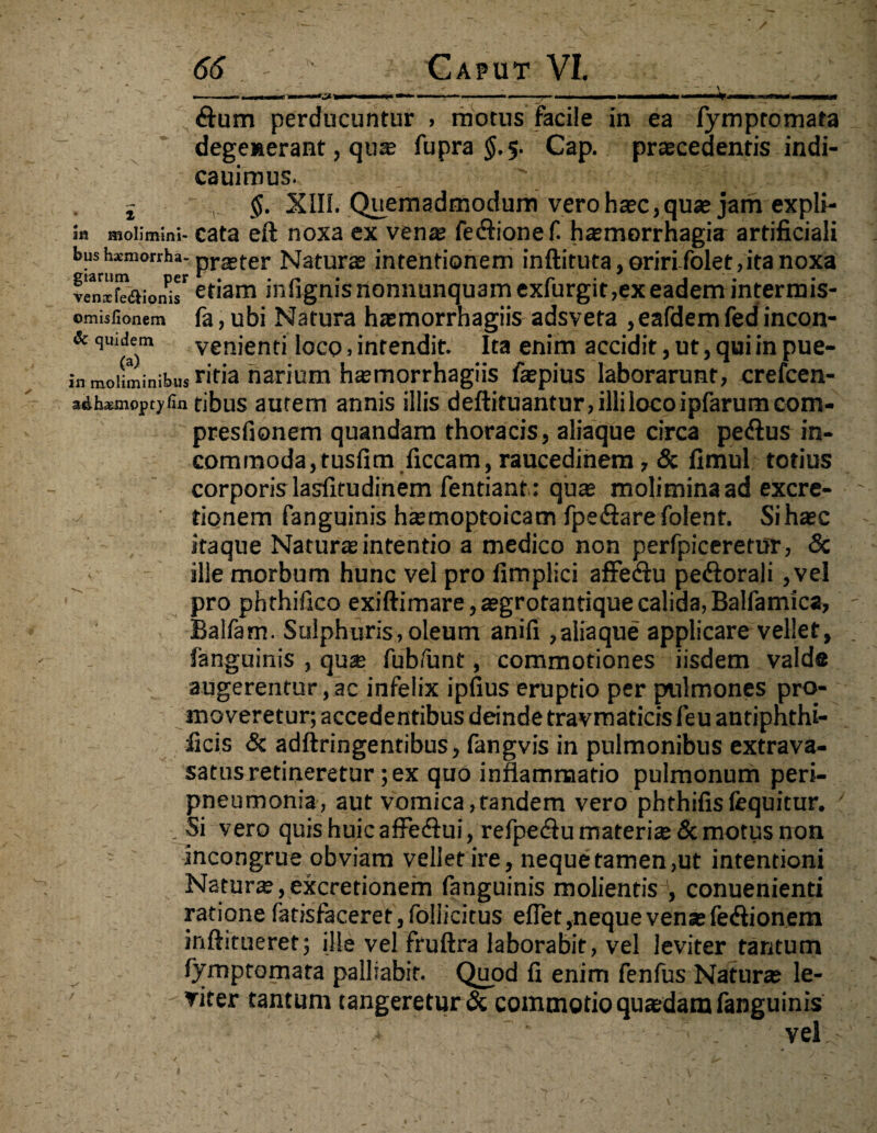 dum perducuntur > motus facile in ea fympromata degenerant, qute fupra $.5. Cap. praecedentis indi- cauimus. _ ' : j $. XIII. Quemadmodum vero haec, quae jam expli- k molimini- cata eft noxa ex vena? fedionef. haemorrhagia artificiali bush*morrha-praeter iturae intentionem inftitura, oriri folet, ita noxa veniTJaion^r etiam infignisnonnunquamexfurgit,ex eadem intermis- omisfionem fa, ubi Natura haemorrhagiis adsveta ,eafdem fed incon- Sc quidem venienti loco, intendit. Ita enim accidit, ut, qui in pue- k moliminibus r*tia narium hsmorrhagiis faepius laborarunt, crefcen- adhsmopcjjfin ribus autem annis illis deftituantur, illi loco ipfarumcom- presfionem quandam thoracis, aliaque circa pe&us in¬ commoda, tusfim ficcam, raucedinem, & fimul totius corporis lasfitudinem fentiant : qua? moliminaadexcre- tionem fanguinis ha?moptoicam fpe&arefolent. Sihaec itaque Natura? intentio a medico non perfpiceretur, & ille morbum hunc vel pro fimplici affediu pe<fiorali ,vel pro phthifico exiftimare,aegrotantiquecalida,Balfamica, Balfam. Sulphuris,oleum anifi ,aliaque applicare vellet, languinis , qua? fubfunt, commotiones iisdem valde augerentur,ac infelix ipfius eruptio per pulmones pro¬ moveretur; accedentibus deinde travmaticisfeu antiphthi- ficis & adftringentibus, fangvis in pulmonibus extrava- satus retineretur; ex quo inflammatio pulmonum peri- pneumonia, aut vomica,tandem vero phthifisfequitur. Si vero quis huic affe&ui, refpediu materias Semotus non • incongrue obviam vellet ire, neque tamen ,ut intentioni Natune, excretionem fanguinis molientis1, conuenienti rationefatisfaceret,foIlicitus eflet,nequevensefe<fiionem inftitueret; ille vel fruftra laborabit, vel leviter tantum fymptomara palliabit. Quod fi enim fenfus Natura? le¬ viter tantum tangeretur & commotio quaedam fanguinis vel