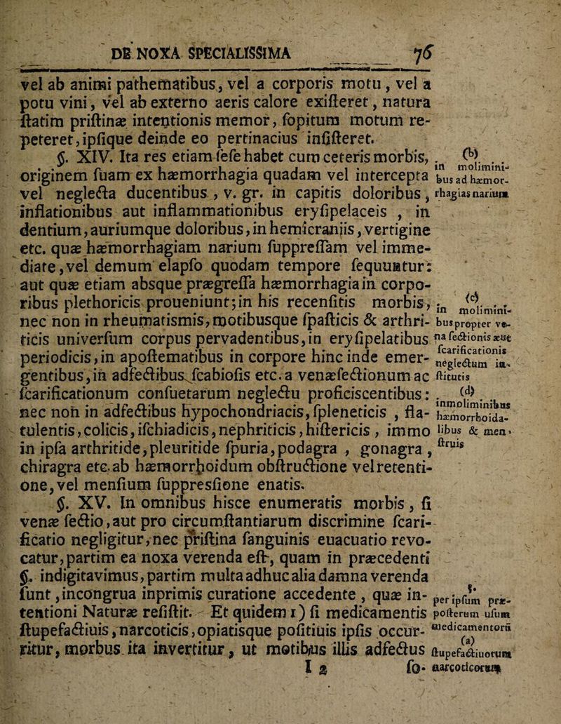 ■ -) - - - - ~ ‘ ~ - vel ab animi pathematibus, vel a corporis motu, vel a potu vini, vel ab externo aeris calore exifieret, natura ftatim priftinae intentionis memor, fopitura motum re¬ peteret, ipfique deinde eo pertinacius infifteret. $. XIV. Ita res etiam fefe habet cura ceteris morbis,. (b>. .. originem luam ex haemorrhagia quadam vel intercepta t»Us ad hamor- vel neglefta ducentibus , v. gr. in capitis doloribus , rhagas narium inflationibus aut inflammationibus eryfipelaceis , in dentium, auriumque doloribus, in hemicraniis, vertigine etc. quae hsmorrnagiam narium fuppreflam vel imme¬ diate ,vel demum elapfo quodam tempore fequuatur: aut quae etiam absque praegrefla haemorrhagia in corpo¬ ribus nlethoricis proueniunttin his recenfitis morbis, • (c\. . . nec non in rheumatismis, motibusque Ipafticis & arthn- bus propter v«- ficis univerfum corpus pervadentibus,in eryfipelatibus nafe&ion«*at periodicis,in apoftematibus in corpore hinc inde emer- negilaum;». gentibus,in adfe&ibusjcabiofis etc.a venaefe&ionum ac ftitutis fcarificationum confuetarum negle&u proficiscentibus: . (<?) . . nec non in adfe&ibus hypochondriacis, fpleneticis , fla- h™r™boid” tulentis,colicis,ifchiadicis,nephriticis,hiftericis , immo ‘'bus & men. in ipfa arthritide,pleuritide fpuria,podagra , gonagra , ftruis chiragra ete ab hteraorrboidum obftru&ione velretenti- one,vel menfium fuppresfione enatis. §. XV. In omnibus hisce enumeratis morbis, fi venae feftio,aut pro circumflandarum discrimine fcari- ficatio negligitur,nec pfriftina fanguinis euacuatio revo¬ catur, partim ea noxa verenda efh, quam in praecedenti 'J indigitavimus, partim multa adhuc alia damna verenda funt ,incongrua inprimis curatione accedente , quae in- p([J^ prae, tentioni Naturae refiftit. Et quidem r) fi medicamentis pofterom ufum ftupefatfiiuis, narcoticis ,opiatisque poiitiuis ipfis occur- «edicamentora ritur, morbus, ita invertitur, ut metibois illis adfe&us ftUpefa£iuo«im