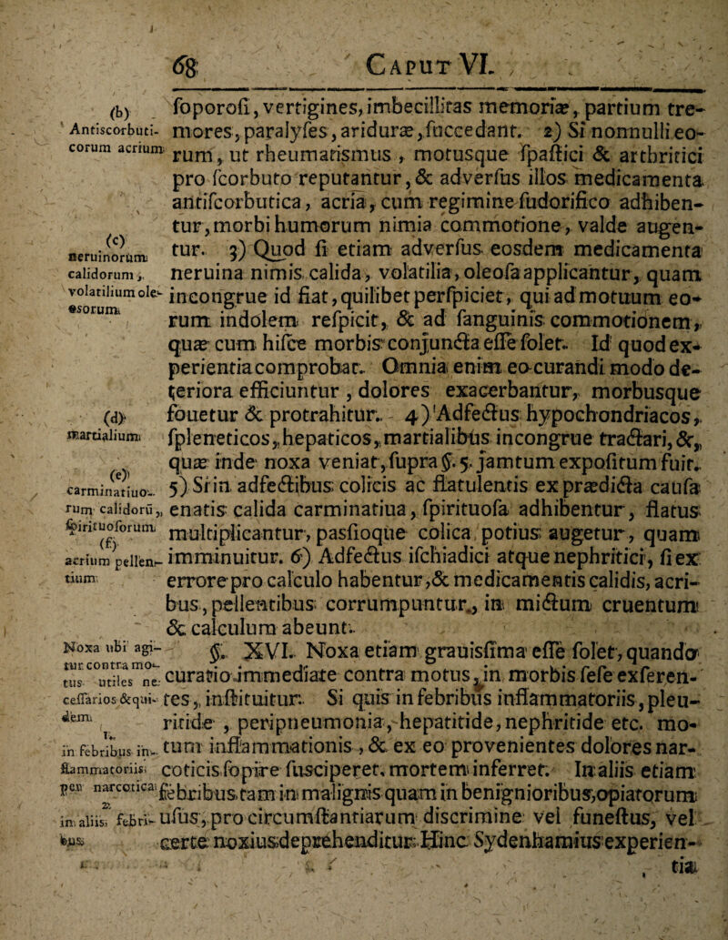 (by Antiscorbuti- . <c> neruinortirru calidorum >, foporofi, vertigines, imbecillitas memoriae, partium tre¬ mores, paralyfes, aridurs j fnccedant. 2) Si nonnulli eo- corum acrium rum# Uf rheumatismus , motusque Fpafiici & arthritici pro fcorbuto reputantur , & adverfus illos medicamenta autifcorbutica, acria, cum regiminefudorifico adbiben¬ tur, morbi humorum nimia commotione, valde augen¬ tur. 3) Quod ii etiam adverfus eosdem medicamenta neruina nimis calida, volatilia, oleofaapplicantur, quam voianiium oie- incongrue id fiat, quilibet perfpiciet, qui ad motuum eo- rum indolem refpicit, oc ad languinis commotionem,, quas cum hilce morbis conjuncla efiefolet. Id1 quodex- perientiacomprobar. Omnia enim eocurandi modo de¬ teriora efficiuntur , dolores exacerbantur, morbusque fouetur & protrahitur. - 4 ) Adfedlus hypochondriacos, fpleneticos,.hepaticos,mardalibtis incongrue tra&ari,8c„ quas inde noxa veniat ,fupra$. 5, jamtum expofitum Fuit. 5) Si in adfe&ibus; colicis ac flatulentis exprasdifla caufa enatis calida carminatiua, fpirituofa adhibentur, flatus multiplicantur, paslioque colica/potius augetur, quami acrium pellem- imminuitur. 6) Adfeftus ifchiadici atque nephritici, fi ex: tium; errorepro calculo habentur ,& medicamentis calidis, acri¬ bus, pellentibus^ corrumpuntur., in mi<flum cruentum ~ & calculum abeunt.. Noxa ubi a©--;' XVI. Noxa etiam grauisfima effe foletr, quando» n’s C°utiieSmne curatio immediate contra motus ^in. morbis fefe exferen- ceffarios s^ui- testnft i tuitur. Si quis in febribus inflammatoriis, pleu- dem. ( ritide , peripneumonia,hepatitide,nephritide etc. mo« ih febribus in. tum inflammationis , & ex eo provenientes dolores nar- fummatoriisi coticis fopire fusciperet, mortemi inferret: Ire aliis etiam **” n“cotl<:a‘febribus,tam ini malignis quam in benignioribus,opiatorum in aliis! febri.ufus, pro circumfliantiarum discrimine vel funeftus, vel b»si certe mixiusdeprehenditur. Hinc Sydenhamius experien- (<j> martialiumi \ - x (e)) carminatiuo- rum calidoru „ &irituoforunii (£) tium