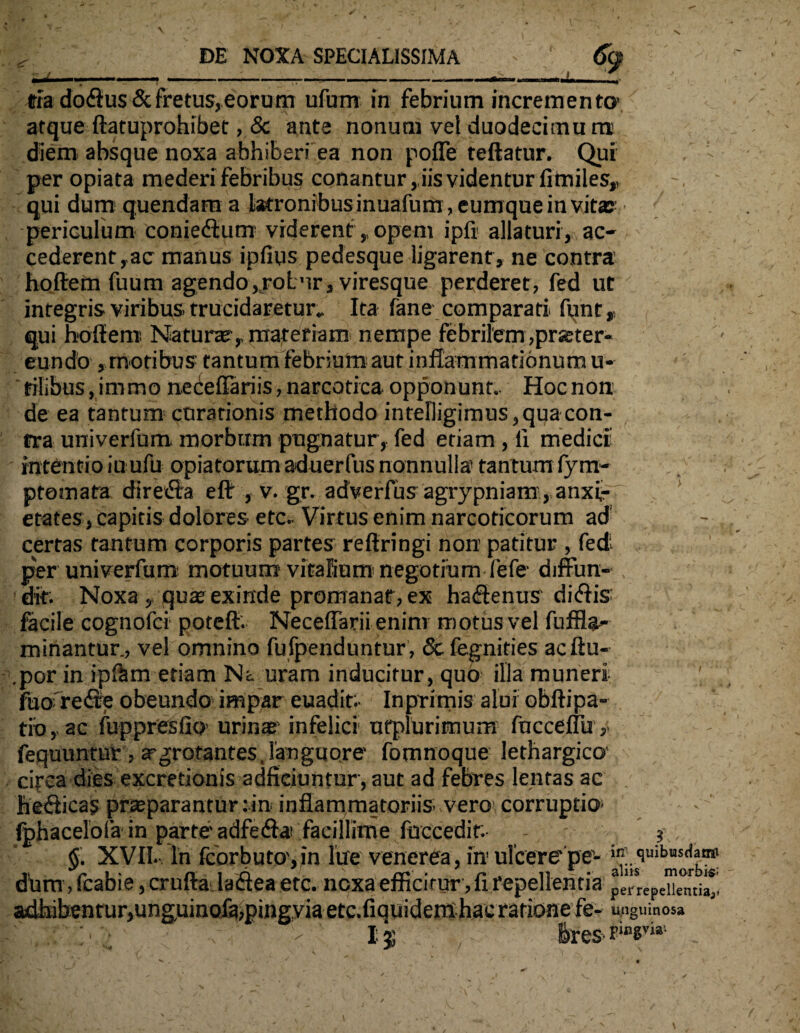 «ia doftus & fretus, eorum ufum in febrium incremento’ atque ftatuprohibet, <Sc ante nonum vel duodecimum diem absque noxa abhiberi ea non pofle teftatur. Qui , - per opiata mederi febribus conantur, iis videntur fimiles,, qui dum quendam a latronibus inuafum, eumque in vitae- periculum coniedlum viderent,, opem ipfi allaturi, ac¬ cederent,ac manus ipfius pedesque ligarent, ne contra hqftern fuum agendo,rotnr, viresque perderet, fed ut integris viribus, trucidaretur.. Ita fane comparati funt, qui hoffem' Naturae, materiam nempe febrilem ,prster- eundo , motibus tantum febrium aut inflammationum u- filibus, immo ne ce flari is, narcotica opponunt. Hoc non de ea tantum curationis methodo intelligimus, qua con¬ tra univerfum morbum pugnatur, fed etiam , li medici’ intentio iuufu opiatorum aduerfus nonnulla’ tantum fym- ptoinata directa eflr , v. gr. adverfus agrypniamanxi¬ etates, capitis dolores etc. Virtus enim narcoticorum ad certas tantum corporis partes reftringi non patitur , fed; per univerfum motuum vitaEiutn negotium fefe diffim- . , dit. Noxa , quae exinde promanat, ex ha<flenus di<flis facile cognofci poteft. Neceffarii eninr m otus vel fuffla- minantur., vel omnino fufpenduntur , & fegnides acftu- .por in ipftm etiam Na uram inducitur, quo illa muneri ; fuo redte obeundo impar euadit; Inprimis alui obftipa- tib, ac fuppresfio'urins infelici ufplurimum fuccefTu , fequuntur, aegrotantes, languore fomnoque lethargico' circa dies excretionis adficiuntur, aut ad febres lentas ac he&icas praparantur :in inflammatoriis vero, corruptio Iphacelofa in parte'adfedta; facillime fuccedit. - $ §. XVII. In fcorbuto , in lue venerea, in ulcerc pe-quibuurfaro d!um, fcabie, crufta laiflea etc. nexa efficitur-, fi repellentia pempeiiem * adfaibentur,unguinoXa,pingyia etc.fiquidem hac rationefe- unguinosa