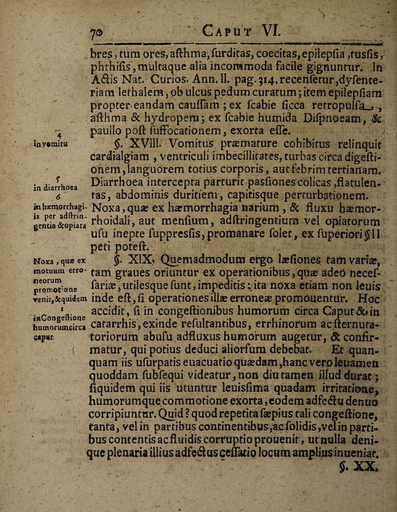 invemitu in diarrhoea 6 $n hasmorrhagi- is per adftrin- gentis &opiata Noxa , quas ex motuiiin erro* lieorum promotione veni^Scquidem i inCongeftione hutnorumcirca G*PHC ys Caput VI. bres, tura ores, afthma, furditas, coecitas, epilepfia ,tusfis, phthifis, multaque alia incommoda facile gignuntur. In A<ftis Nat. Curios. Ann. 11. pag.3i4,recenfetur,dyfente- riara lethalera, ob ulcus pedum curatum; item epilepfiam propter eandam caulfam ; ex fcabie ficca retropulfa_» , afthma & hydropem; ex fcabie humida Difpnoeam, & paullo poft fuffocadonem, exorta efle. $. XVlll- Vomitus praemature cohibitus relinquit cardialgiam , ventriculi imbecillitates, turbas circa digefti- onem, languorem totius corporis, aut febrim tertianam. Diarrhoea intercepta parturit pasfiones colicas ,flatulen- tas, abdominis duritiem, capitisque perturbationem. Noxa, quae ex haemorrhagia narium , <3c fluxu baeraor- rhoidali, aut meniium, adftringentiurn vel opiatorum ufu inepte fuppresfis,promanare folet, ex fuperiori <$ 1 i peti poteft. ■ §. XIX* Quemadmodum ergo laefiones tam variae, tam graues oriuntur ex operationibus,quae adeb necef- faria;, utilesque funt, impeditisita noxa edam non leuis inde eft ,fi operationes illae erroneae promonentur. Hoc accidit, fi in congeftionibus humorum circa Caput&tin catarrhis, exinde refultantibus, errhinorum acilernuta- toriorum abufu adfluxus humorum augetur, & confir¬ matur, qui potius deduci aliorfum debebat. Et quan- quam iis ufurpads euacuatio qrnedam,hanc vero leuamen quoddam fubfequi videatur, non diu tamen illud durat; fiquidem qui iis Utuntur leuisfima quadam irritatione, humorumque commotione exorta,eodem adfediu denuo corripiuntur. Quid ? quod repetita faepius tali congeftione, tanta, velin partibus continentibus,acfolidis,velin parti¬ bus contentis ac fluidis corruptio prouenit, ut nulla deni¬ que plenaria illius adfedus cellatio locum amplius inueniar. ‘ $. XX.