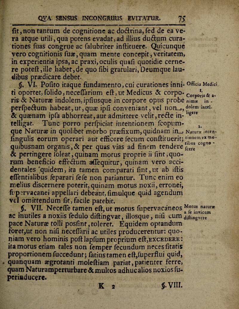 fit,non tantum de cognitione ac do<ftrina,fed de ea ve¬ ra atque utili,qua potens evadat,ad illius du&um cura¬ tiones fuas congrue ac falubriter inftituere. Quicunque vero cognitionis fuae, quam mente concepit, veritatem, in experientia ipsa, ac praxi, oculis quafi quotidie cerne¬ re poteft,ille habet,de quo fibi gratulari,Deumque lau¬ dibus praedicare debet. $. VI. Polito itaque fundamento,cui curationes inni-officia Medici ti oportet, folido,neceHarium eft,ut Medicus & corpo-c *js& ris & Naturas indolem, ipfiusque in corpore opus probe nimae in - perfpe&um habeat,ut,qua; ipfi conveniant, vel non_», d.olem & quasnam ipfa abhorreat, aut admittere velit,rede in- ll6*re telligat. Tunc porro perfpiciat intentionem fcopum- . que Naturas in quolibet morbo prsefixum, quidnam in_, Naturx inten- lingulis eorum operari aut efficere fecum conftituerit; ‘j'“'um0';xn™°' quibusnam organis, & per quas vias ad finem tendere^* c0?ne & pertingere loleat,quinam motus proprie ii frht,quo¬ rum beneficio effe&um affequitur, quinam vero acci¬ dentales 'quidem, ita tamen comparati fint,ut ab iftis effentialibus feparari fefe non patiantur. Tunc enim eo melius discernere poterit,quinam motus noxii,erronei, fupsrvacanei appellari debeant, fimulque quid agendum vel omittendum fit,facile patebit. §. VII. Necefife tamen eft, ut motus fupervacaneos ac inutiles a noxiis fedulo diftingvat, illosque, nifi cum diftingvere1 pace Naturas tolli posfint,tolerer. Equidem optandum foret,ut non nifi neceflarii ac utiles producerentur: quo- ~ niam vero hominis poftlapfum proprium eft,excedere: ita motus etiam tales non femper fecundum neces litatis proportionem fuccedunt; fatius tamen eft,fuperflui quid, quanquam asgrotanti moleftiam pariat,patienter ferre, quam Naturamperturbare & multos adhuc alios noxios fu- periaducere. $- VIII. K 2