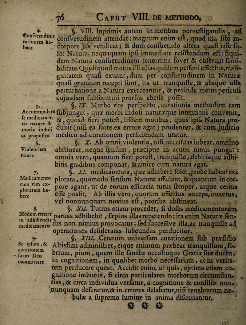 4* # §. VIII. lnprimis autem in motibus perveftigandis , ad rationem faa-S con^etuc^inem attendat: magnum enim eft , quod illa fibi in- htr» corpore jus vendicat; & dum conftietudo altera quafi^efle fo- let Natura, nequaquam, ipli immediate refiftendum eftrfiqui- dem Natura confuetudinem tenerrima fovet & obferuat fenfi- bilitate.Quid?quod motus illi alias quidem peffimi effe£tus,mali* gnitatem quafi exuant, dum per confuetudinem in Naturae quali gremium recepti funt, ita ut tranquille, & absque ulla perturbatione a Natura exerceantur, & proinde metus periculi cujusdam fubfecuturi prorfus abelfe poffit. §♦ IX. Morbo rite perfpefto , curationis methodum eam Accommodare fubjungat, quae morbi indoli naturaeque intentioni convenit, tis^nacur^'^^ ^> quoad fieri poteft, iifdem motibus, quos ipfa Natura pro- morbl^indoii duxit (nili ea forte ex errore agat) prudenter, 8c cum judicio ac propofico 6. Violentiam vitare 7* medico ad curationem perficiendam utatur, §. X. Ab omni violentia, nili necefiitas iubeat, omnino abftineat,neque fenfum , praecipue in acutis nimis pungat : omnia vero, quantum fieri poteft, tranquille, debitisque adhi¬ bitis gradibus componat, & amice cum natura agat. §. XI. medicamenta, quae adhibere folet,probe habeat ex- Medicamento- plorata, quomodo fenfiim Naturae afficiant, & quantum in cor- ha' Pore a§ant>ut de eorum efficacia tutus femper, atque certus ‘ ’ efie posfit. Ab illis vero, quorum effectus anceps,incertus, vel nonnunquam noxius eft, prorfus abftineat. 8. §. XIL Tutius etiam procedet, fi dofes medicamentorum Modum tenere paruas adhibebit, faepius illas repetendo: ita enim Naturae fen- medicamentis *us non mmms provocatur; fediucceffive illa,ac tranquille ad operationes defideratas fubeundas perducitur. 9- §. XIII. Ceterum univerfam curationem fub praefidio Se ipfum, & Altisfimi adminiftret, eique animum praebeat tranquillum, fo- fulm DeT brium, pium, quem ille fan£to occultoque Gratiae fune du£tu, in cognitionem, in quolibet morbo neceffariam, ac in verita¬ tem perducere queat. Accidit enim, ut quis, optima etiam co¬ gnitione imbutus, fi circa particulares morborumcircumftan- j tias, & circa individua verlatur, a cognitione 6c confilio non- ^nunquam deferatur,&in errores delabatur,nifi tenebrarum ne* bulae a fupremo lumine in anima difeutiantur, -  x c©mmirt«rc