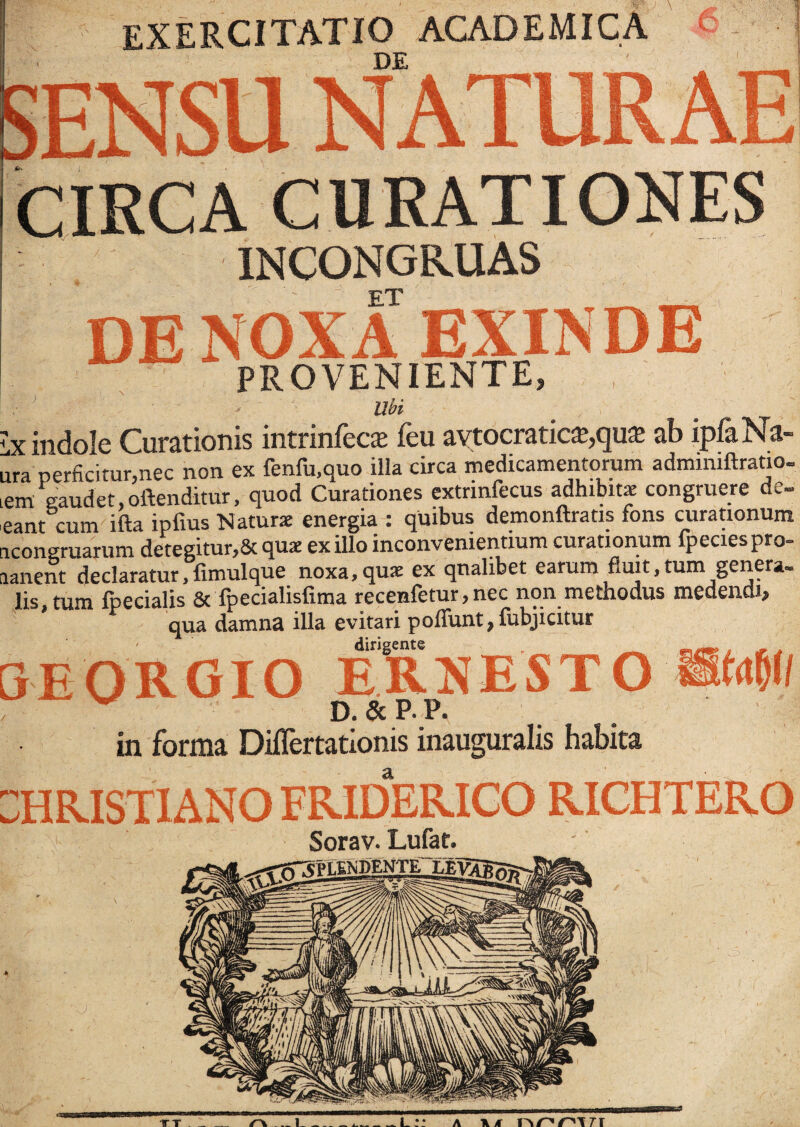 EXERCITATIO ACADEMICA DE 6 CIRCA INCONGKUAS ET - DE NOXA EXINDE PROVENIENTE, I ' ' > Ubi < ■ ' - ■ . ’  ' . Y ;x indole Curationis intrinfeca: feu avtocratic£,qu$ ab ipfaNa- jra perficitur,nec non ex fenfu.quo illa circa medicamentorum adminiftratio- em gaudet,oftenditur, quod Curationes extrinfecus adhibitae congruere de» eant cum ifta ipfius Naturae energia : quibus demonftratis fons curationum icongruarum detegitur,& quae exilio inconvenientium curationum fpeciespro- lanent declaratur,fimulque noxa,qua: ex qualibet earum fluit,tum genera» lis, tum fpecialis & fpecialisfima recenfetur, nec non methodus medendi, qua damna illa evitari poffunt,fubjicitur dirigente , ^ mrm>, # j 3EORGIO ERNESTO »<# v D. & P. P. in forma Diflertationis inauguralis habita :hristiano friderico richtero Sorav. Lufat. TT . _ r\ l L:: a \/f nppxrr