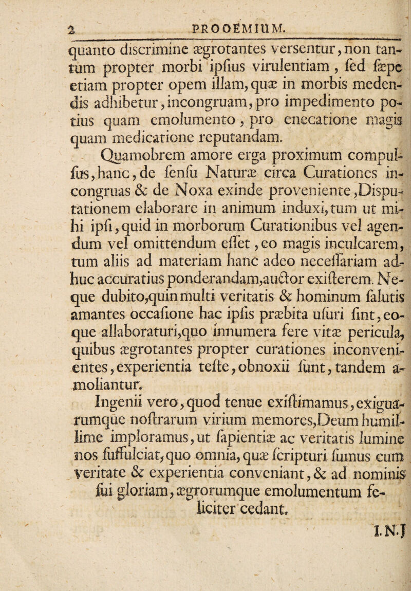 quanto discrimine aegrotantes versentur, non tan¬ tum propter morbi ipfius virulentiam, fed fepe etiam propter opem illam, quae in morbis meden¬ dis adhibetur, incongruam, pro impedimento po¬ tius quam emolumento , pro enecatione magis quam medicatione reputandam. Quamobrem amore erga proximum compul- fos, hanc, de fenlii Naturae circa Curationes in- congruas & de Noxa exinde proveniente dispu¬ tationem elaborare in animum induxi, tum ut mi¬ hi ipfl, quid in morborum Curationibus vel agen¬ dum vel omittendum e flet, eo magis inculcarem, tum aliis ad materiam hanc adeo neceflariam ad¬ huc accuratius ponderandam,auftor exifterem. Ne¬ que dubito,quin multi veritatis & hominum falutis amantes occaflone hac ipfls praebita uliiri flnt, eo- que allaboraturi,quo innumera fere vitae pericula, quibus aegrotantes propter curationes inconveni¬ entes, experientia telte, obnoxii limt, tandem a- moliantur. Ingenii vero, quod tenue exiflimamus, exigua- rumque noflrarum virium memores,Deum humil¬ lime imploramus, ut lapientia» ac veritatis lumine nos fuflulciat, quo omnia, quae Icripturi fumus cum Veritate & experientia conveniant, & ad nominis fui gloriam, aegrorumque emolumentum fe¬ liciter cedant, 1.N.J