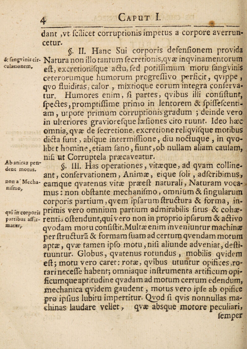 &fangvini$ cir¬ culationem,. Ab anima pen¬ dent motus* non a ' Mecha- nifnio,, qvi m corporis partibus affir¬ matur,- dant ,vt-fcilicet corruptionis impetus a corpore averrun¬ cetur. §. II. Hanc Sui corporis defenfionem provida Natura non illo tantum fecrerionis,qvae inqvinamentorum eft, excretionifque aclu,fed potiffimum ‘motu fangvinis ceterorumque humorum prcgreffivo perficit , qvippe , qvo fluidiras, calor , mixrioque eorum integra conferva- tur. Humores enim, fi partes, qvibus illi coniiftunf, fpeftes, promptifiime primo in lentorem & fpiffefcenti- am, utpote prunum corruptionis gradum ; deinde vero in ulteriores graviorefque lasfiones cito ruunt. Ideo hatc; omnia, qvae de fecretione, excretione reliqvifque motibus dicta funt, abfque intermiffione, diu nodtuque , in qvo- libet homine, etiam fano,fiunt,ob nullam aliam caulam, nifi at Corruptela praecaveatur. §. 111. Has operationes, vitaeque, ad qvam colline¬ ant, confervarionem, Animae, eique foli , adfcribimus, eamque qvatenns vite praeeft naturali , Naturam voca¬ mus: non obftante mecnanifmo, omnium & lingularum corporis partium, qvem ipfarumftru&ura & forma, in- primis vero omnium partium admirabilis fi tus & cohae¬ rentia oftendunr, qui vero non in proprio ipfarum <Sc adtivo qvodam moru confiftit.Multe enim inveniuntur machinae perftru(ftura& formam fuam ad certum qvendam motum apte, qvae tamen ipfo motu, nili aliunde adveniat, defti- tuuntur. Globus, qvatenus rotundus , mobilis qvidem eft 5 motu vero caret: rotae, qvibus utuntur opifices .ro¬ tari necefle habent; omniaque inftrumenta artificum opi- ficumqueapf itudine qvadam ad motum certum edendum, mechanica qvidem gaudent, motus vero iple ab opifice pro ipfius lubiru impertitur. Qvod fi qvis nonnullas ma¬ chinas laudare vellet, qvae absque motore peculiari, iemper