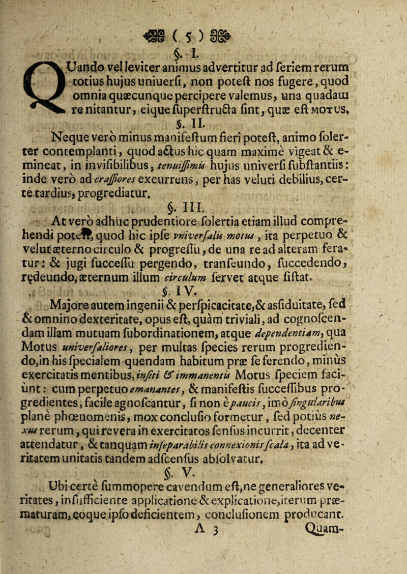 §. L : Uando vel leviter animus advertitur ad feriem rerum totius hujus uniuer fi, non poteft nos fugere, quod omnia quaecunque percipere valemus, una quadam renitantur, eiquefuperftrufta fint,quae eftmotus* 5* II. Neque vero minus maoifeftum fieri poteft, animo foler- ter contemplanti, quod aftus hic quam maxime vigeat & e- mineat, in invifibilibus, tenuijfimu hujus imiverfi fubftantiis: inde vero ad crajftores excurrens, per has veluti debilius,cer¬ te tardius, progrediatur, §. III. At vero adhuc prudentiore folertia etiam illud compre¬ hendi poteft, quod hic ipfe vniverfalis motus , ita perpetuo & velut aeterno circulo & progrefIu,de una re ad alteram fera* tur: & jugi fucceffu pergendo, tranfeundo, fuccedendo, redeundo, aeternum illum circulum fervet atque fiftat. iiv. Majore autem ingenii & perfpicacitate,& asfiduitate, fed & omnino dexteritate, opus eft, quam triviali, ad cognofcen- dam illam mutuam fubordinationem, atque dependentiam^ qua Motus univerfaliores, per multas fpecies rerum progredien¬ do, in his fpeciaiem quendam habitum prae feferendo, minus exercitatis mentibus, infiti & immanentis Motus fpeciem faci¬ unt: cum perpetuo emanantes y &manifeftis fuccefiibus pro¬ gredientes, facile agnofcantur, fi non e paucis, imo fingtdaribui plane phoeaomenis, mox conclufio formetur, fed potius ne- xus rerum, qui revera in exercitatos fenfus incurrit, decenter attendatur, & tanquam in[eparabilis connexionis[cala, ita ad ve¬ ritatem unitatis tandem adfcenfus ablolvatur. $. V. Ubi certe fiimmopere cavendum eft,ne generaliores ve¬ ritates , infiifficience applicatione & explicatione,iterum prae¬ maturam, eoqueipfodeficientem, conclufionem producant, N A 3 Quam-