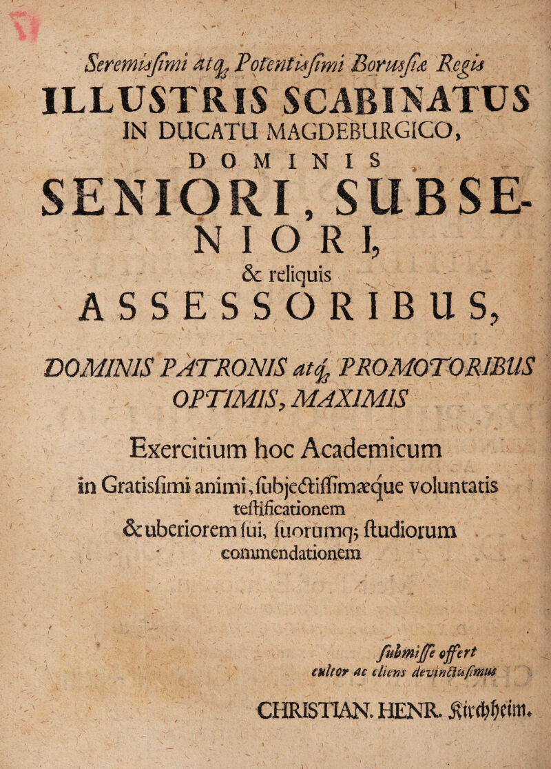 Seremisjimi atfo P'o feni'u(imi Bormfi<& Regii ILLUSTRIS SCABI NATUS IN DUCATU MAGDEBURGICO, DOMINIS SENIORI, SUBSE- N I O R I, & rdiquis ASSESSORIBUS, \ ■, , - - < . ■ >. . f ■ p ' ■ * DOMINIS PATRONIS at£ PROMOTORIBUS OPTIMIS9 MAXIMIS Exercitium hoc Academicum in Gratisfimi animi, lubjedliflim^que voluntatis teftificationem & uberiorem (ui, fuorUrjjq; ftudiorum commendationem fuhmiffe offert enitor ac cliens de vm Siufimus CHRISTIANI HENR. iWdrtl.