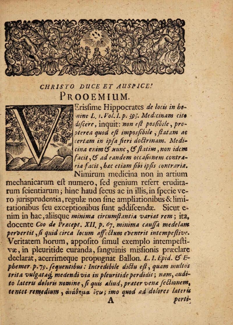 CHRISTO DUCE ET AUSPICE! Prooemium. Erisfime Hippocrates de loci* in he~ mne L, u VoL I. p> S9u Medicinam cite difcere, inquit: non efl posfibtle, pro- p tere a quod e/i imposfibile , (latam ae certam in ipfa fieri dottrinam. Medi¬ cina enim & nunc, (Sfiatim ? non idem facit, (S ad eandem occafionem contra¬ ria facit, bac etiam fibt ipfis contraria, Nimirum medicina non in artium mechanicarum efl: numero, fed genium refert erudita¬ rum fcientiarum; hinc haud fecus ac in illis, in fpecie ve¬ ro jurisprudentia, regulae non fine ampliationibus & limi¬ tationibus feu exceptionibus funt addifeendae. Sicut nim in hac,aliisque minima circumflantia variat rem; itaf docente Coo de Pracept. XII. p. minima caujfa medelam pervertit ,(1 quid circa locum ajfe£lum evenerit intempeftive* Veritatem horum, appofito fimul exemplo intempefti- vae, in pleuritide curanda, fanguinis misfionis praeclare * declarat, acerrimeque propugnat Ballon. L. L Epid. IS E- pbemer p, jp. fequentibus: Incredibile diEiu efl, quam multos trita vulgata% medendi via in pleuritide perdidit; nam, audi¬ to lateris doloris nomine, fi quis aliud, pr ater vena fetttonem% tentet remedium * i'?#; imo quod ad dolores lateris A