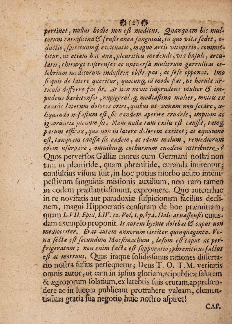 • . . . '®cn® pertinet , nullus hodie non efi medicus, fifiiAnquam bic tnuU torum carnificina (f frufiranea J,anguinis yin quo vita fiedet, e- ducito ■, fpiruuumtji evacuatio y magno artis vituperio, commit¬ titur , ut etiam hac una Tpleuriticis medendi 5 via bajuli y arcu¬ larii , chirurgi cafirenfes ac univerfa mulierum garrulitas ce¬ lebrium medicorum induftria obflrdpat y ac fefie opponat. Imo fi quis de latere queritur, quocuntfc id modo fiat, ne horuU ar* ticulo differre faa fit\ At non novit imprudens mulier (£ im¬ pudens barbiton for y nugigeruli % me dia fima mulier, multis ex causfts laterum dolores oriri y quibus ut venam non fe care , a- liquando mfaftum e fi >fic eandem aperire crudele y impiam ac ignorantia plenum fit* Nam nulla tam exilis eft caufia, tam% parum efficax f qua non in latere dolorem excitet; at aquumne e fi, tanqu ttp caufja fit eadem, ac idem malum y remediorum idem u fur par e > omnibus ^ cothurnum eundem attribuere^ ? Quos perverfos Galliae mores cum Germani noftri non tam in pleuriride, quam phrenitide, curanda imitentur; confultius vifum fuit,in hoc potius morbo aciito intem- peftivum fanguinis misfionis auxilium, non raro tamen in eodem praeftantidimuni, expromere. Quo autem hac in re novitatis aut paradoxige fufpicionem facilius decli¬ nem, magni Hippocratis cenfuram de hoc praemittam * quam L VII. Eptd, LIl\ 12, Vol. L p.874* Haharnaffenfis cujus- dani exemplo proponit. Is aurem hyeme dolehat & caput non mediocriter. Erat autem annorum circiter quinquaginta. Ve¬ na fi di a efl fecundum Mnefimachum f Ufum efi caput ac per- frige ratum ; non enim fati a e fi fuppuratio fphremtkm f alius tfi ac mortuus. Quas itaque folidisfimas rationes diilerta- tio noftra fufius perfequetur; Deus T. O. T.M. veritatis omnis autor,-ut eam in ipfius gloriam,reipublicaefalutem & aegrotorum folatium, ex latebris fuis erutam,apprehen¬ dere ac in lucem publicam protrahere valeam, demere lisilma gratia fua negotio huk noftro afpiret! CAP« I