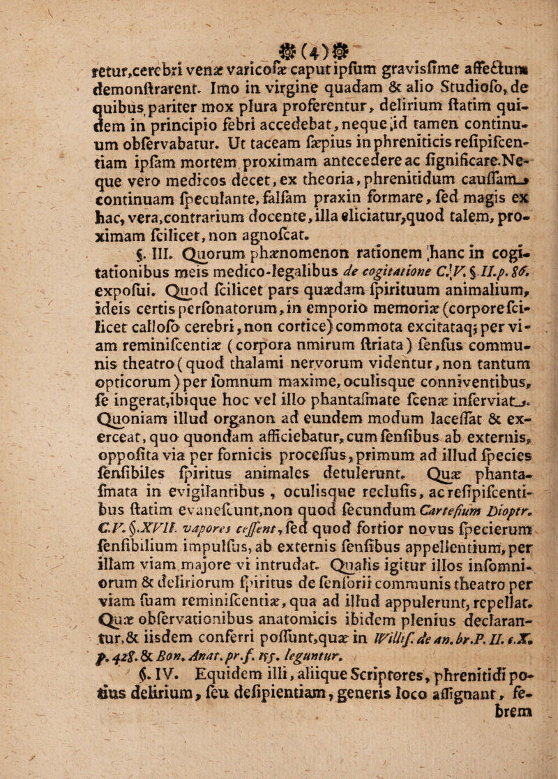 retur,cerebri ven&varicofie caput ipfiim gravisfime affeSam demonftrarent. Imo in virgine quadam Scalio Studio(b,de quibus pariter mox plura proferentur, delirium ftatim qui* dem in principio febri accedebat,neque;id tamen continu¬ um obfervabatur. Ut taceam faepius in phreniticis refipifcen- tiam ipfam mortem proximam antecedere ac figniScare.Ne* que vero medicos decet,ex theoria,phrenitidum caudam.* continuam (peculante,falfam praxin formare, (ed magis ex hac, vera,contrarium docente,illaeliciatur,quod talem, pro¬ ximam Icilicet, non agnofcat* §. IIL Quorum phaenomenon rationem [hanc in cogi¬ tationibus meis medico-Iegalibus de cogitatione C\V% %lLp< S&* expofui, Quod icilicet pars quaedam (pirituum animalium, ideis certis perfbnatorum,in emporio memoriae (corporefci- licet caflofb cerebri,non cortice)commota excitataqjper vi¬ am reminilcentiae (corpora nmirum ftriata) fenfiis commu¬ nis theatro(quod thalami nervorum videntur,non tantum opticorum)per ibmnum maxime,oculisque conniventibus, fe in gerat, lbique hoc vel illo phantafmate fcenae infernati Quoniam illud organon ad eundem modum lacefiat & ex¬ erceat, quo quondam afficiebatur, cum fenfibus ab externis, oppofita via per fornicis procellas, primum ad illud (pecies fenfibiles (piritus animales detulerunt*. Quae phanta- fmata in evigilantibus , oculisque reclufis , acrefipifcenti- bus ftatim evanellunt,non quod fecundum Cartefium Dioptr» €.F*§.XVII. vapores ceJfentj&A quod fortior novus fpecierum lenfibilium impullus,ab externis fenfibus appellentium,per illam viam majore vi intrudat. Qualis igitur illos infomni* ©rum & deliriorum (piritus de fenforii communis theatro per viam fuam remmifcentiae, qua ad illud appulerunt, repellat* Qux obiervationibus anatomicis ibidem plenius declaran¬ tur, & iisdem conferri poflunt,quae in UFitlif.de an.br.P. II. t.X. & Bon. An at. pr.f. tff. leguntur\ IV. Equidem illi, aliique Scriptores, phrenitidi po¬ tius delirium, (eu defipientiam,generis loco affignant, fe¬ brem