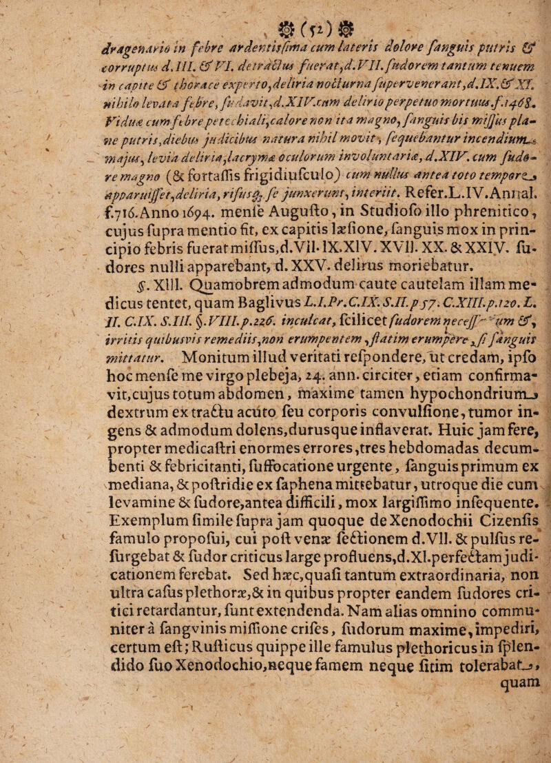 . ' , 4§Kp)§ ^ dragenario in febre ardentis fima cum lateris dolore [anguis putris & corruptus d, IIL &VL detractus fuerat, d. VII. fu dor em tantum tenuem in capite & thorace experto ,deliria noli urna fupervenerant,djX. (XXL nihilo levata febre, fudavit, d. XIV.cnm delino perpetuo mortutu[a. 462. Vidua cum febrepettchiali,calore non ita magno,[anguis bis mijjuspla¬ ne putrisydiebm judicibus natura nihil movit -, fequebantur incendium^ majus5 levia deliria fiacryma oculorum involuntaria, d.XIV. cum fude¬ re magno (&fortafrisfrigidiufcuio) cum nullus antea toto tempora apparmjfet,deliria, rifusfofe junxerunt, interiit. Refer.L.IV.Annal. , f.716 Anno 1694. menfe Augufto, in Studiofo illo phrenitico, cujus fupra mentio fit, ex capitis Isefione, fanguis mox in prin¬ cipio febris fueratmiffus,d.Vil. 1X.X1 V. XVII. XX. & XXIV. fu* dores nulli apparebant, d. XXV. delirus moriebatur. $.X1U. Quamobremadmodum caute cautelam illam me¬ dicus tentet, quam Baglivus JL.LPr.CJX. SJI. p.jp. C.XIILpazo, L. JL C.IX. S.IIL §.VIII.p.zzb. inculcat, fcilicet [udarem necej]> um irritis quibusvis remediis,non erumpentem, fatim erumpere x fi [anguis mittatur. Monitum illud veritati refpondere/ut credam, ipfo hoc menfe me virgo plebeja, 24. ann. circiter, etiam confirma¬ vit,cujus totum abdomen, maxime tamen hypochondrium^ dextrum extra&u acuto feu corporis convulfione, tumor in¬ gens & admodum dolens,durusque inflaverat. Huic jam fere, propter medicaftri enormes errores ,tres hebdomadas decum¬ benti & febricitanti, fufFocatione urgente, fanguis primum ex mediana, 5c poftridie ex faphena mittebatur, utroque die cum levamine & fudore,antea difficili, mox largiffimo infequente. Exemplum fimile fupra jam quoque de Xenodochii Cizenfis famulo propofui, cui poft venae fe&ionem d. VII. Scpulfus re¬ fingebat & fudor criticus large profluens,d.XI.perfettam judi¬ cationem ferebat. Sed haec,quafi tantum extraordinaria, non ultra caiusplethorae,& in quibus propter eandem fudores cri¬ tici retardantur, funt extendenda. Nam alias omnino commu¬ niter a fangvinismiflionecrifes, fudorum maxime,impediri, certum eft; Rufticus quippe ille famulus plethoricus in fjffen- dido fuoXenodochio,nequefamem neque fitim tolerabat-?* quam 1