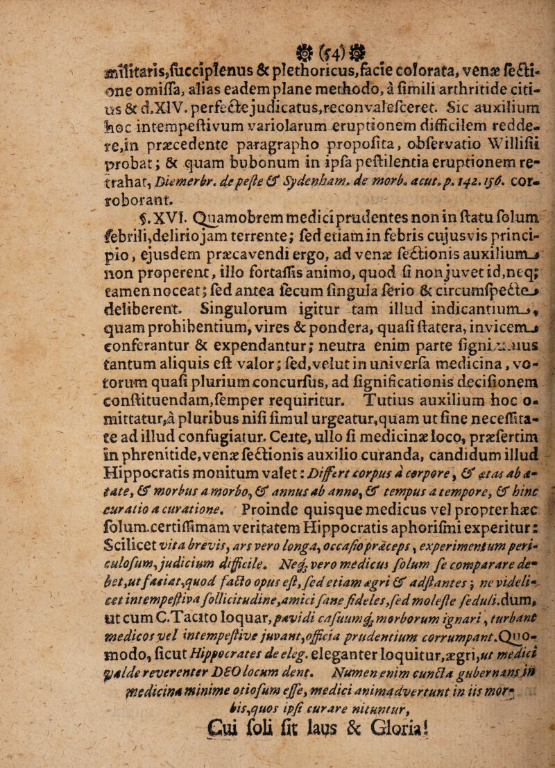 militaris,fiicdplenus 8c pIethoricus,fecie colorata, venae fe£H- one omifTa, alias eadem plane methodo, a fimili arthritide citi¬ us 6c d.XlV. perfeciejudic a tu s, rec on va lefcere t Sic auxilium 'hoc intempeftivum variokrum eruptionem difficilem redde* te,in procedente paragrapho propofita, obfervatio Willifii probat; Sc quam bubonum in ipkpeftileUtia eruptionem re- trahat, Diemerbr* depejle (fi Sydenham* de mori?» acut»p» 142. ijO, cor* roborant. §. XVI. Quamobrem medici prudentes non in ftatu folum febrili,delirio jam terrente; fed etiam in febris cujus vis princi¬ pio , ejusdem praecavendi ergo, ad venae fe£tionis auxilium^ non properent, illo fortaffis animo, quod G nonjuvet id,neq; tamen noceat ; fed antea iecum lingula ftri o & circumfpedte> deliberent. Singulorum igitur tam illud indicantium.-** quam prohibentium, vires & pondera, quali ftatera, invicenu conferantur & expendantur ; neutra enim parte figiiLU Jius tantum aliquis eft valor; fed,velut in univerfa medicina, vo¬ torum quafi pluriumconcurfus, ad fignificationis decifionem conftituendam,femper requiritur. Tutius auxilium hoc o- mittatur,a pluribus nili fimul urgeatur,quam ut fine necel&ta- te ad illud confugiatur. Certe, ullo fi medicinae loco, praefertim in phrenitide,venae feftionis auxilio curanda, candidum illud Hippocratis monitum valet: Dijfert corpus d corpore, (fi at as ab tat e i (fi morbus a morbo, (fi annus ab anno, (fi tempus a tempore, (fi bine curatio a curatione. Proinde quisque medicus vel propterhaec falumcertiffimam veritatem Hippocratis aphorifmi experitur: Scilicet vita brevis, ars pero longa, occa fio praceps, experimentum peri- cu tofum, judicium difficile* Negs vero mediem folum fe comparare dem &etsutfaiat,quod fallo opus eft, fed etiam agri (fi ddfi antes \ ne videlt- est intempefiiva follicitudineyamici fane fidelesyfed mole fle feduli.Aam, Ut cum C.TacitO loquar,pavidi c a futim morborum ignari, turbant medicos vel intempeflive juvant,officia prudentium corrumpant. Quo¬ modo, ficut Hippocrates de eleg. elegati ter loquitur,aegri,»/ medici <fj4 Ide reverenter DBO locum dent. Numen enim cunila gubernans in yn e dic in* minime otiofum ejfe, medici animadvertunt in iis mor» his,quos ipfi curare nituntur, Pii Coli fit laus & Gloria!