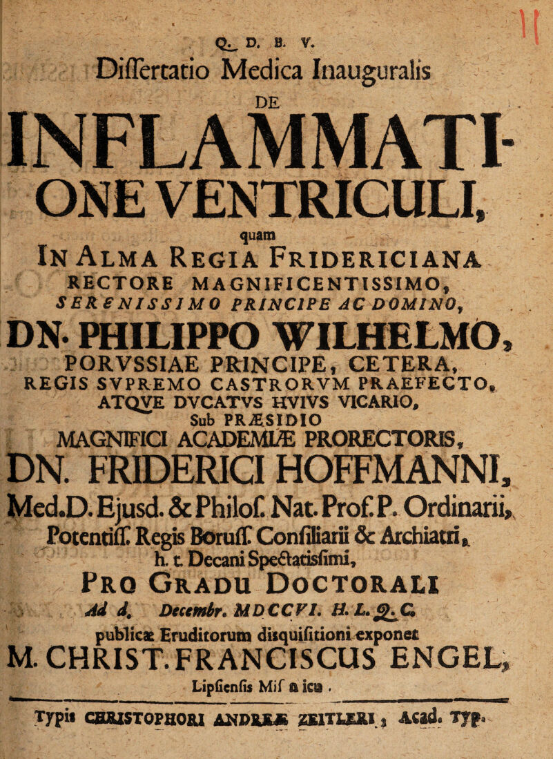 D. B. Diflertatio Medica Inauguratis DE INFLAMMATI quam In Alma Regia Fridericiana RECTORE MAGNIFICENTISSIMO, SERENISSIMO PRINCIPE AC D0MIN0f DN- PHILIPPO WILHELMO, PORVSSIAE PRINCIPE, CETERA, REGIS SVPREMO CASTRORVM PRAEFECTO, ATQVE DVCATVS HV1VS VICARIO, Sub PRAESIDIO MAGNIFICI ACADEML/E PRORECTORIS, DN. FRIDERICI HOFFMANNI, Med.D. Ejusd. & Philof. Nat. Prof. P. Ordinarii,, Potentilti Regis BorufE ConfiSiarii & Archiatri, h. c. Decani Speftarisfimi, p Prq Gradu Doctorali Ad d. Decembr. MDCCFI. H. L. g.C publicae Eruditorum diiquifitioni exponet M. CHRIST.FRanciscus engel» LipGcnds Mif a ira . __ —.111 II Typi* CHJSUSTOPHORI ANDRE* ZE1TUJU 3 Aftd. Tjp.