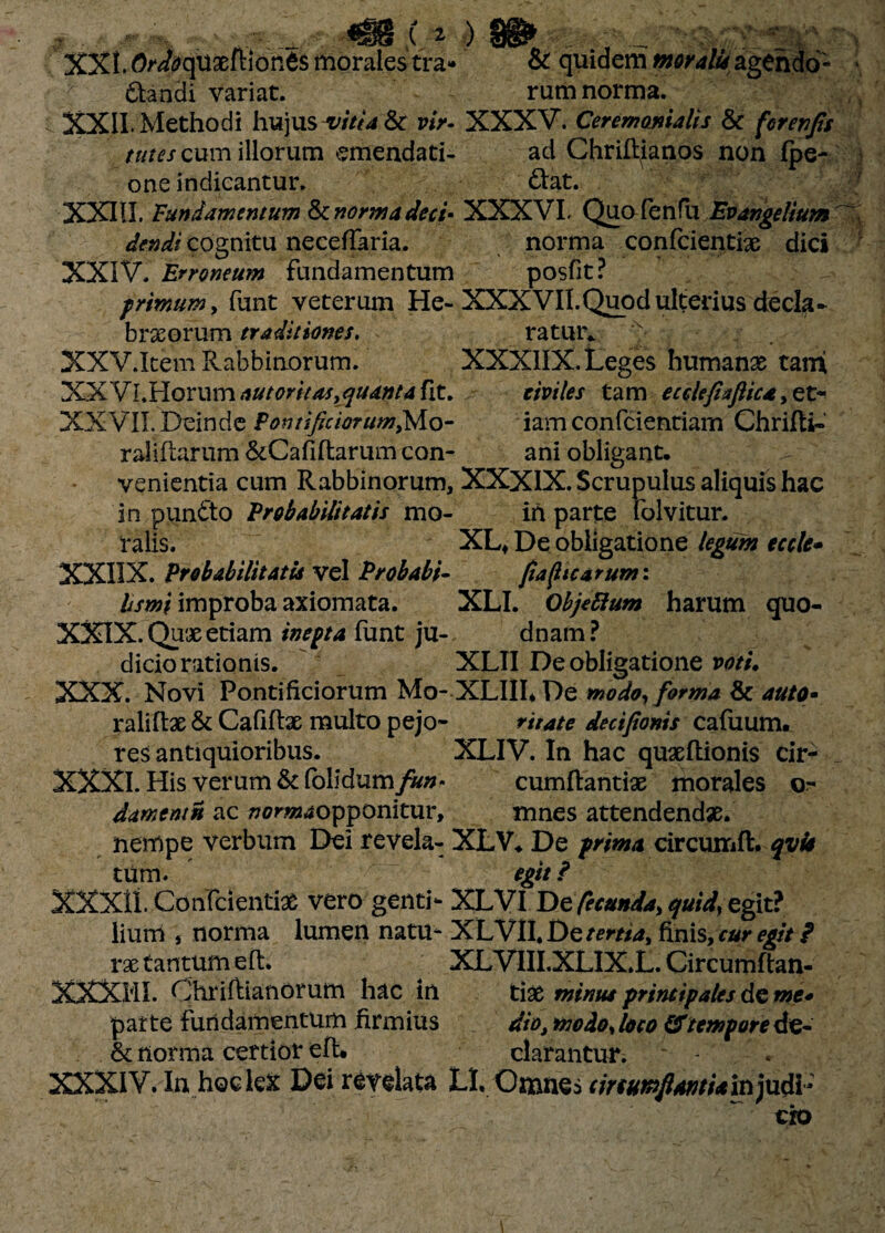 * > w» . , _ XXI. Ordoqaxftlonts morales tra» & quidem moralufagendd- dandi variat. rum norma. XXII. Methodi hujus vitia & vir- XXXV. Ceremanialis & for en Jis tutes cum illorum emendati- ad Chriltianos non fpe- one indicantur. dat. XXIII. Fundamentum & norma dee i- XXXVI. Quo fenili Evangellum dendi cognitu neceffaria. norma confcientix dici XXIV. Erroneum Fundamentum posfit? primum, funt veterum He- XXXVII.Quodulterius decla- brxorum traditiones. ratur* 'x XXV. Item Rabbinorum. XXXIIX. Leges humanas tami XXVI. Horum outoritas,quanta fit. civiles tam ecclefixJUca, et- XXVII. Deinde Pontificiorum,Mo- iam confcientiam Chrifti- raliftarum &Cafiftarum con- ani obligant, venientia cum Rabbinorum, XXXIX. Scrupulus aliquis hac in pundo Probabilitatis mo- in parte folvitur. ralis. XL* De obligatione legum eccle- XXIIX. Probabilitatis vel Probabi- Jtaficarum: ///w/improba axiomata. XLI. Objeftum harum quo- XXIX. Qux etiam inepta funt ju- dnam ? dicio rationis. XLII De obligatione voti, XXX. Novi Pontificiorum Mo- XLIILDe modo, forma & auto* raliilx & Cafiftx multo pejo- ritate decijionis cafuum. res antiquioribus. XLIV. In hac quxftionis cir- XXXI. His verum & folldum/w», cumftantise morales or- darnntn ac ^or%40pponitur, mnes attendendae, nempe verbum Dei revela- XLV* De prima circumfh qvis tum. egit ? XXXit Confcientias vero genti- XLVI De fecunda, quid, egit? liuni j norma lumen natu- XLVII. De tertia, finis, cur egit / xx tantum eft, XLVIII.XLIX.L. Circumftan- XXXMI. Ohriftianorum hac in tias minus principales de me* parte fundamentum firmius dio, modo, loco & tempore de- & norma certior eft. clarantur. XXXIV. In hoc lex Dei revelata LL Omnes circumflanti* in judi¬ cio