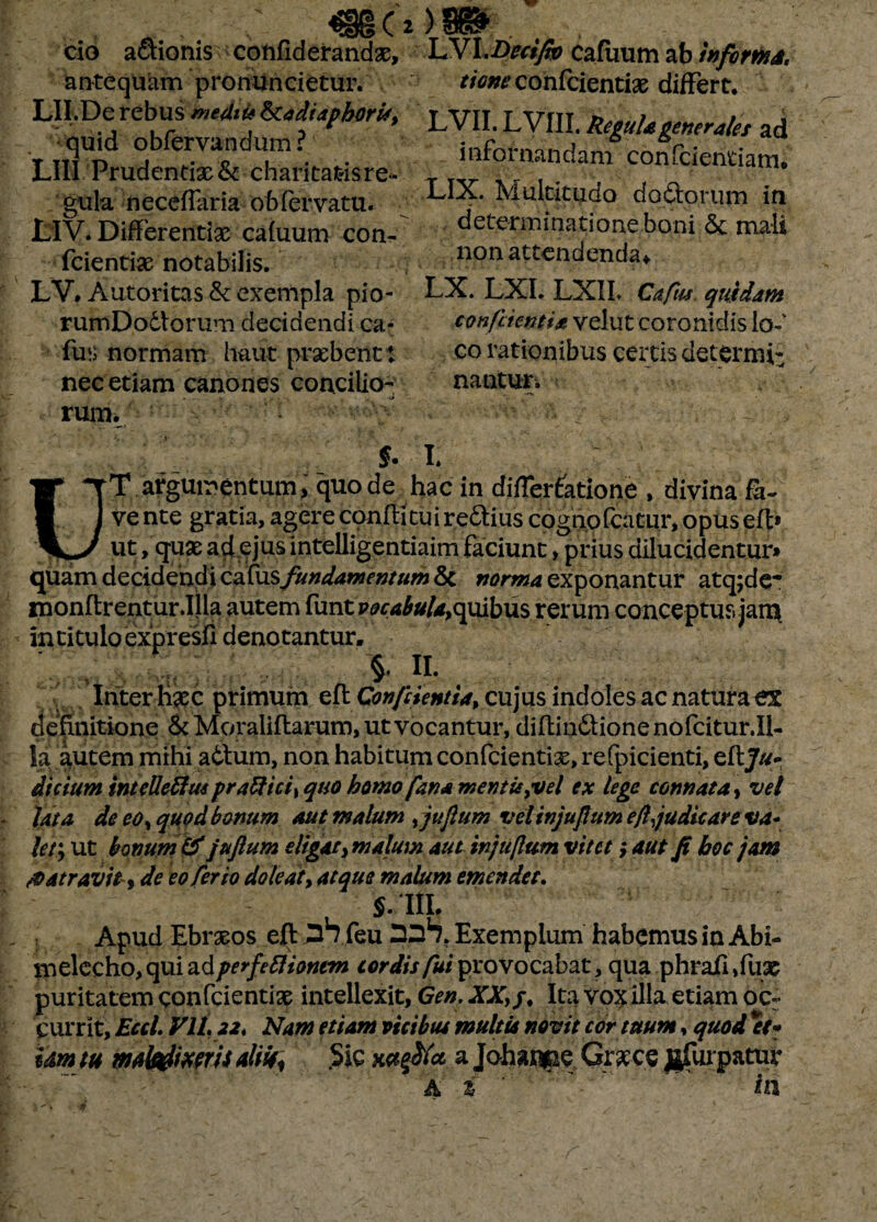 «5912 C ' * a > v v cio actionis coftfiderandx, antequam promincietur. LII.De rebus medii* ^cadiaphorit, quid obfervandum ? LIII Prudendx & charitat-isre¬ gula neceflaria obfervatu. LIV. DifFerentix caluum con- fcientix notabilis. LV# Autoritas & exempla pio- rumDodlorum decidendi ca* fun normam haut prxbentt nec etiam canones concilio-;: ■ rum. )Sit LVI.Decijw cafuum ab informa, r/^confcientix differt. LVII. LVIII. Regula generales ad infornandam confcientiam. LIX. Multitudo dodtorurn in determinationeboni <5c mali non attendenda* LX. LXI. LXII. Cafus quidam coni'cienti* velut coronidis io-' co rationibus certis deterrui- nantur. $. I. UT argumentum, quo de hac in diflerfatione , divina fa¬ ve nte gratia, agere coniti tui redius cognofcatur, opus eft» ut ,qux ad ejus intelligentiaim faciunt, prius dilucidentur» quam decidendi catus fundamentum &c norma exponantur atq;dc* monftrentur.Illa autem funtppr^#/*,quibus rerum conceptus jam in titulo expresfi denotantur. §. II. Inter lix c primum eft Con/iientia, cujus indoles ac natura ex definitione & Moraliflarum, ut vocantur, difbin&ione nofcitur.il- la autem mihi a6tum, non habitum confcientix, refpicienti, eflj//- dicium intellettusprafticiyquo bomo fana mentis>vel ex lege connata, vel Ut a de eoy quod bonum aut malum ,juftum vel injuftum eft judicare va~ ler, ut bonum & juftum eligat}malum aut injuftum vitet; aut fi hoc jam & at ravite de eo ferio dole at, atque malum emendet. $.111. Apud Ebrxos efl feu Exemplum habemus in Abi- nielecho, qui adperfeflionem cordis fui provocabat, qua phrafi ,fux puritatem confcientix intellexit, Gen. XX,/, Ita vox illa etiam ocr currit, Eccl. Vll. 22, Nam etiam vicibus multis novit cor tuum, quod et* um tu mtkiimis altu, .Sic mfflet a Johanpe Grxce jjfurpatur A % ' In