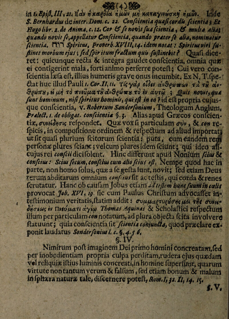 iji hEptftittt* it< l£ci)i v nficue ptj iutrciyMucniij jfiuv. Iride $. BernhArdus de inter* Dom. ct 22. Conficientia quafi cordis (cientia $■ Et Mugo Itbr. 2. de Anima, c. U» Cor & fie noVxt fiua [cientia, & multa aliai quando novit fieyappeUatut Conficientia, quando praterfie atiannominatur fidentia* 11.1*1 Spiritus t prooerb.XVUU i 4* idem notat i Spiritui viti fu* fiinet morbum ejus; ficdfipir itumfraSum quis fiuflinebit f Quafi d ice * rett quicunque re&a & integta gaudet cortfcientia, omnia qu£ ei contigerint mala* forti animo perferre potefi; Gui veto con¬ fidentia hefa eft* illius humeris graVe onus incumbit* Ex N« T.fpe- ftat huc illud Pauli i* COr.If, tu ?%ydp tlfov ctvfytiwtov ai t$ di* &%mai rtviufict aS dvSgdurx r0 hi avt$ ; Jguis novit, qua fiunt hominum f ni fi fipir itus hominiss qui e fi in eo ? id eft propria cujus-4 qUe confidentia* v* Rokfttum Sandetfiomum, Theologum Ariglum, Pralettt i. de obligat. Conficientia §. f* Alias apud Graecos cOniciert- tiati<?w6fo<riq refpondet* Quae vox fi particulam <rvv * H con re- fpicis i in compofltione ordinem refpe&um ad aliud importat^ Ut fit quafi plurium fcitotum fcientia; jfiita* Cum eandem reni perfonae piiires fciartt$ velcum pluresidem fciunt % qui idCO an* CUjus rei conficit dici foleiit. Hinc differunt apud Nonium (citu 8t confictus t Scius fecum, tonficm cum alio\(cius efi* Nempe quod hac irt parte* rton homo folus, quae a fe gefta funt, novit^ fed etiam Deua rerum abditarum omnium confidusfit ac teflis, qui corda &reneS fcrutatut, HartC ob caufam jotius etiam adteftem humfikuminculis provocat fifob, xvi, />. fie cum Padus Chriflum advocafiet in-» ( teftimoniunl veritatisdatim addit: orv^pLct^an^ne Uoi afa iticrscogiv UvivfMdfi ctyieti Thomas Aquinas & Scholaftici tefpe&Unt illum per particulam con notatum* ad plura objecta felfa involvero flat uurtt quia conici entia fit */cientia cotijun&a, quod praeciare e%* ponit laudatus Sonderfioniui /. c. §. 4 j d, . §• IV. ,.x Nimirum pofi imaginem Del primo homini eoncreatam.fed per inobedientiam propria culpa perditam,rudera ejus quadam vtl reliquias iftius luminis concreati,ia homine fuperfiint, quarum virtute non tantum y erum & falfum * fed etiam bonum & malum irtfphasra naturae tale* difternerc potefl, RomJ, /i, /4 tq* /j.