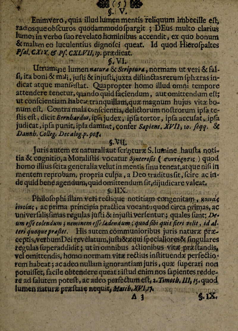 Enimvero,quia illud lumen mentis reliquum imbecille eft, radosqueobfcuros quodammodofpargit ; DEu$ multo clarius itimei in verbo fuo revelato hominibus accendit, ex quo bonum &rr\akmeo luculentius dignofci queat. Id quod Hierofpaltes ff*4 CXIX. & Pf. CXLVlh ty. praedicat. ■ - §tvi. :,i- Utrumqie lumen natura & Scriptura, normam Ut veri & fal - fl, ita boni &tn^i, jufti & injufli^juxta diftindasrerum fphaeras in¬ dicat atque manfeflat. Quapropter homo illud omfti tempore attendere tenetur, quando quid faciendum, aut omittendam efl; Ut confGientiamhabew. tranquillam,qux magnum hujus vitae bo- num eft. Contra mala Confcientia, delicorum nofltorum ipfa te- ftiseft, dicitBembafdtu,ipS*judex, ip(atortor, ipfa accufat, ipfa judicat,ipfa puriit, ip(a dammt, Confer Sapient, XVtl, io< feqq. Sc Xiannbi Collegi Decalog.p.pofo ^ X*; §.Vtt juris autem ex nafuraliaut foraturae S. lumine haufta notU tia & cognitio, a MoralifliS vdcatur tyntenfis ( <rvvtti%fj<rig) quod homo illius fcita generalia velut in mentis finu teneat,atque nifi in mentem reprobam, propria culpa, a Deo traditus fit, fcife ac in¬ de quid bene agendum, quid omittendum fit,dijudicare valeat* , i'i m - &HX- . _ , ... Phiiofophi illam veri relique notitiam congenitam , ko\vc&£ imlotg i ac prima principia pradica vocante quod circa primas, ac tmiverfalisfinias regulas jufti & injufti Verfentur; quales funt; De* um ejje colendum $ neminem ejje Udendum \ quod fibi quii fieri Velit, id al¬ teri quoqueprafiei. His autem communioribus juris naturas prae¬ ceptis,vetbumDei revelatum, juftt&aequi fpecialiores& lingulares regulas fuperaddidit $ ut in omnibus adionibus vitae prxflandis, vel omittendis, homo normam vitae rediUs inflitUendx perfedio* rem habeat j ac adeo nullam ignorantiam juris, quae fuperari non potuiffet, facile obtendere queat iiftud enim nos fapientes redde¬ re ad falutem potefl, ac adeo perfedum eft,i*Tttnotb, 111, /5«quod lumen natur# prarffane nequi^ MmhXpltf* ^ ; A j §« iX
